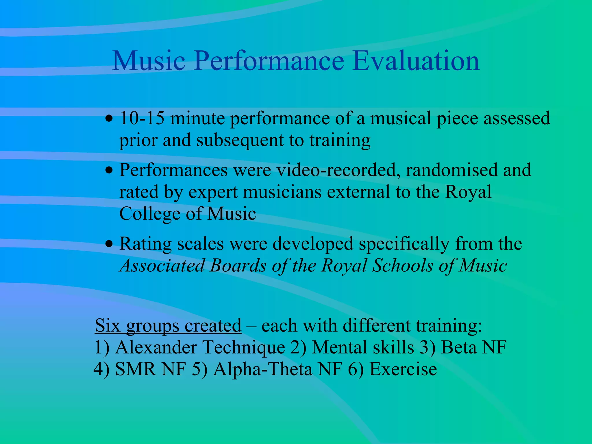 Music Performance Evaluation 10-15 minute performance of a musical piece assessed prior and subsequent to training  Performances were video-recorded, randomised and rated by expert musicians external to the Royal College of Music  Rating scales were developed specifically from the  Associated Boards of the Royal Schools of Music   Six groups created  – each with different training:  1) Alexander Technique 2) Mental skills 3) Beta NF  4) SMR NF 5) Alpha-Theta NF 6) Exercise 