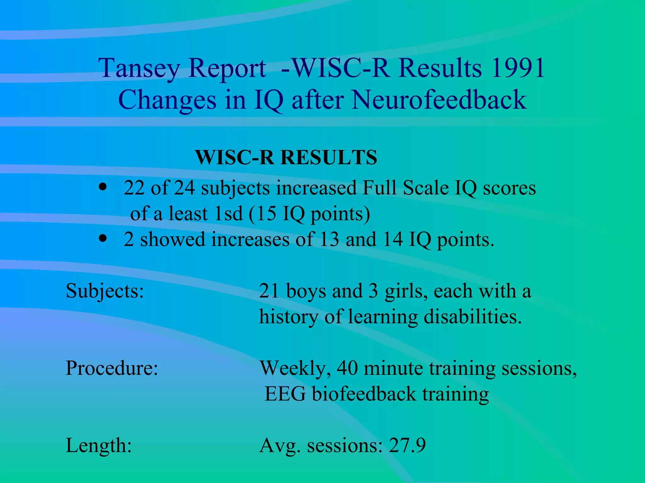 Tansey Report  -WISC-R Results 1991 Changes in IQ after Neurofeedback WISC-R RESULTS 22 of 24 subjects increased Full Scale IQ scores  of a least 1sd (15 IQ points) 2 showed increases of 13 and 14 IQ points. Subjects:  21 boys and 3 girls, each with a history of learning disabilities.  Procedure:  Weekly, 40 minute training sessions, EEG biofeedback training  Length: Avg. sessions: 27.9 