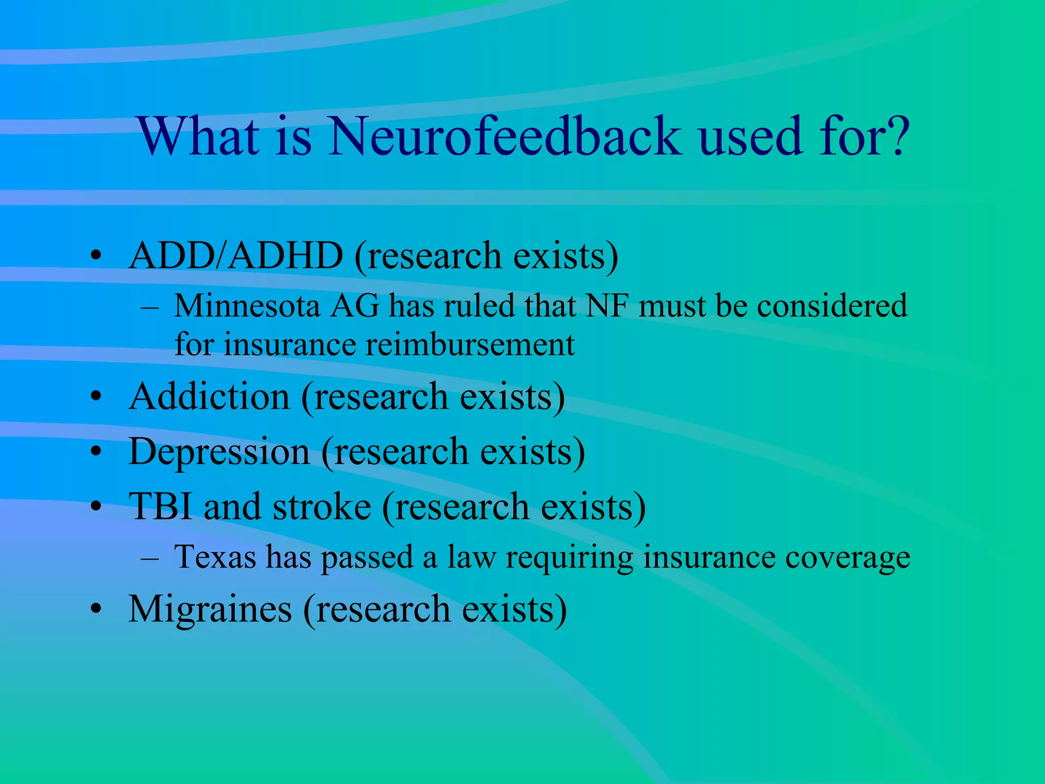What is Neurofeedback used for? ADD/ADHD (research exists) Minnesota AG has ruled that NF must be considered for insurance reimbursement Addiction (research exists) Depression (research exists) TBI and stroke (research exists) Texas has passed a law requiring insurance coverage Migraines (research exists) 