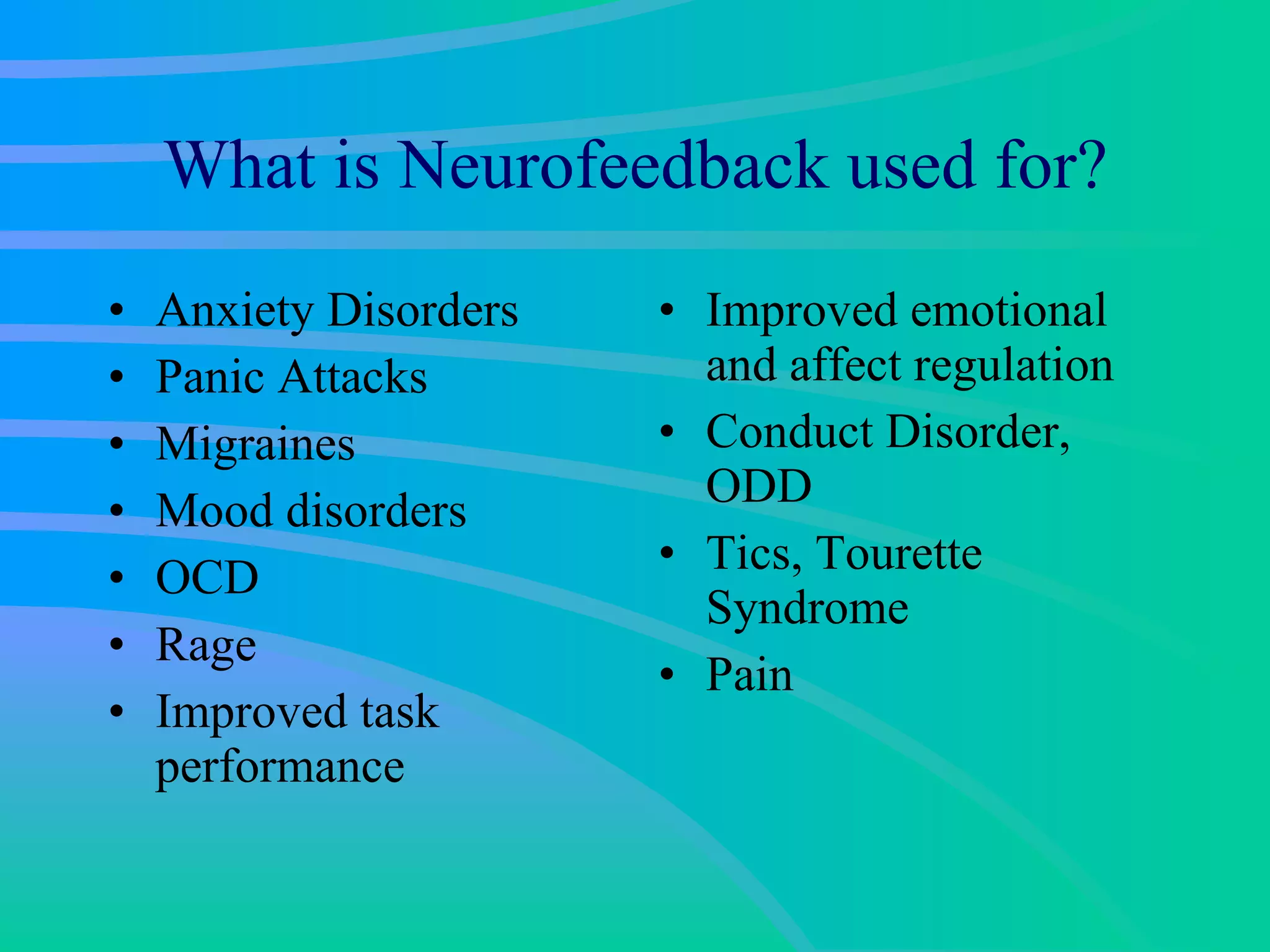 What is Neurofeedback used for? Anxiety Disorders Panic Attacks Migraines Mood disorders OCD Rage Improved task performance Improved emotional and affect regulation Conduct Disorder, ODD Tics, Tourette Syndrome Pain 