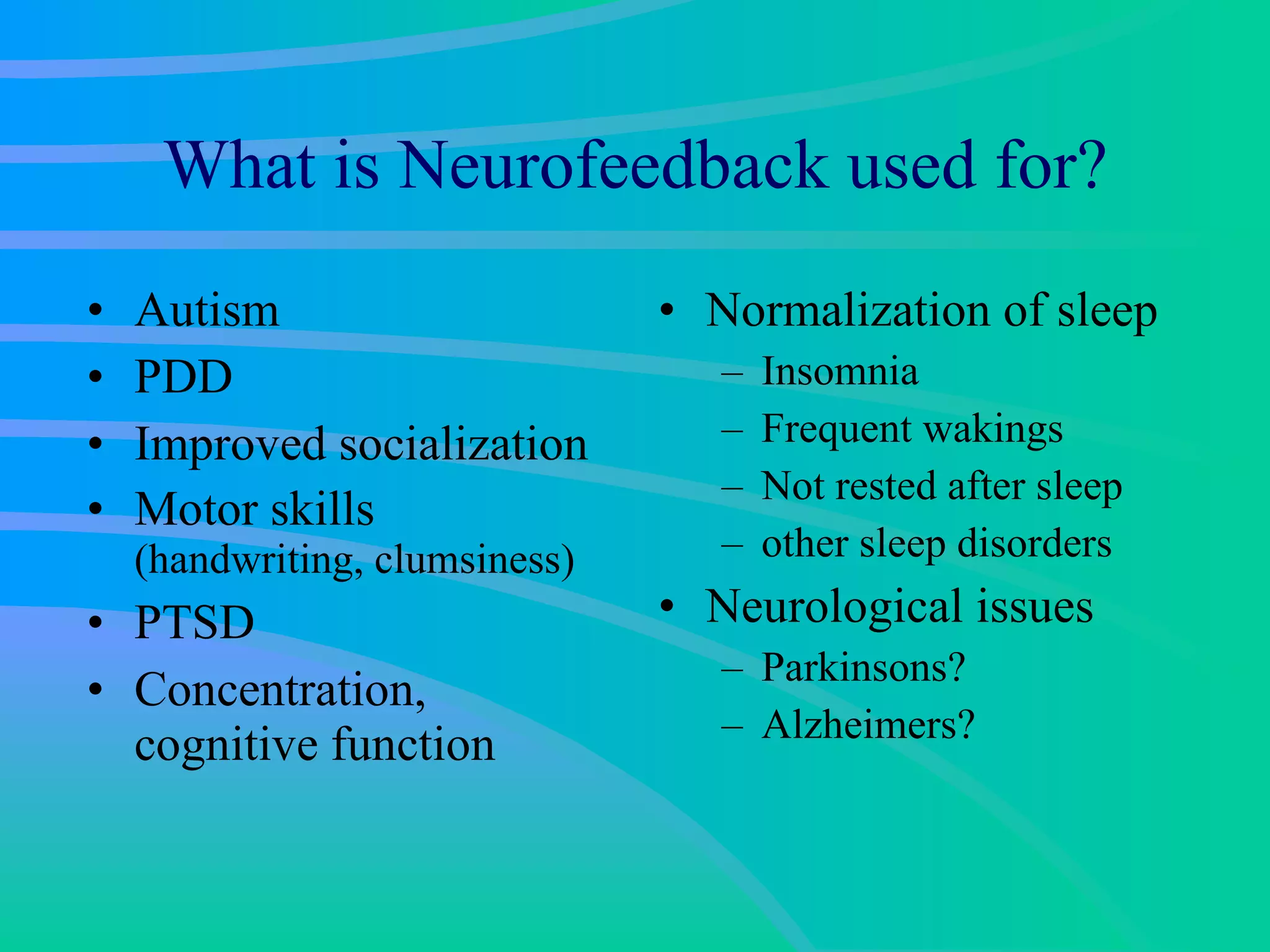 What is Neurofeedback used for? Autism PDD Improved socialization Motor skills  (handwriting, clumsiness) PTSD Concentration, cognitive function Normalization of sleep Insomnia Frequent wakings Not rested after sleep other sleep disorders Neurological issues Parkinsons? Alzheimers? 