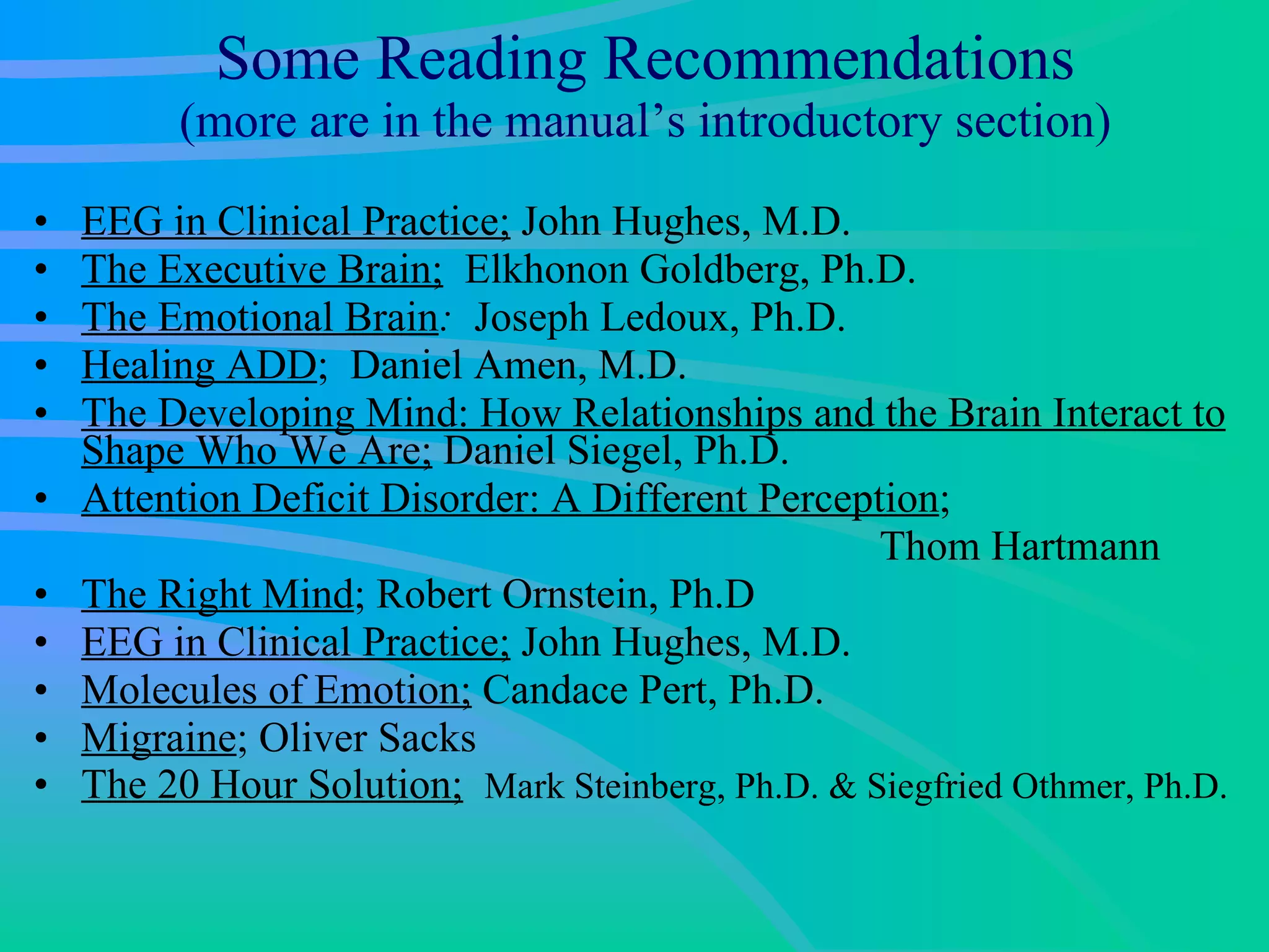 Some Reading Recommendations (more are in the manual’s introductory section) EEG in Clinical Practice;  John Hughes, M.D. The Executive Brain;   Elkhonon Goldberg, Ph.D.  The Emotional Brain :   Joseph Ledoux, Ph.D.  Healing ADD ;  Daniel Amen, M.D. The Developing Mind: How Relationships and the Brain Interact to Shape Who We Are;  Daniel Siegel, Ph.D. Attention Deficit Disorder: A Different Perception ;    Thom Hartmann  The Right Mind ; Robert Ornstein, Ph.D EEG in Clinical Practice;  John Hughes, M.D.  Molecules of Emotion;  Candace Pert, Ph.D.  Migraine ; Oliver Sacks The 20 Hour Solution;   Mark Steinberg, Ph.D. & Siegfried Othmer, Ph.D. 
