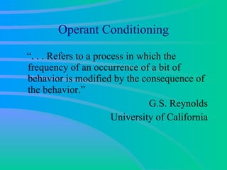 Operant Conditioning “. . . Refers to a process in which the frequency of an occurrence of a bit of behavior is modified by the consequence of the behavior.” G.S. Reynolds University of California 