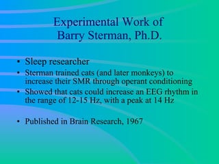 Experimental Work of  Barry Sterman, Ph.D. Sleep researcher Sterman trained cats (and later monkeys) to increase their SMR through operant conditioning  Showed that cats could increase an EEG rhythm in the range of 12-15 Hz, with a peak at 14 Hz Published in Brain Research, 1967 
