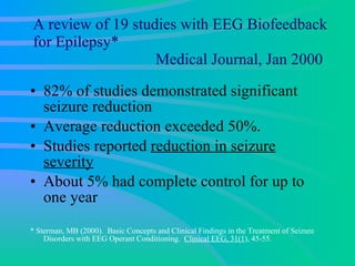 A review of 19 studies with EEG Biofeedback for Epilepsy*   Medical Journal, Jan 2000 82% of studies demonstrated significant seizure reduction  Average reduction exceeded 50%. Studies reported  reduction in seizure severity About 5% had complete control for up to one year  * Sterman, MB (2000).  Basic Concepts and Clinical Findings in the Treatment of Seizure Disorders with EEG Operant Conditioning.  Clinical EEG, 31(1 ), 45-55. 