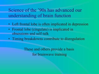 Science of the ’90s has advanced our understanding of brain function Left frontal lobe is often implicated in depression Frontal lobe (cingulate) is implicated in obsessions and self-talk Timing breakdowns contribute to disregulation These and others provide a basis  for brainwave training 