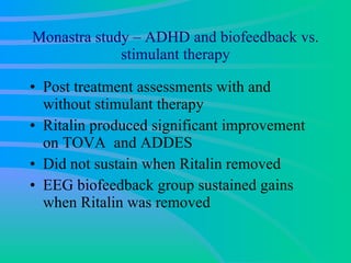 Monastra study – ADHD and biofeedback vs. stimulant therapy Post treatment assessments with and without stimulant therapy  Ritalin produced significant improvement on TOVA  and ADDES Did not sustain when Ritalin removed EEG biofeedback group sustained gains when Ritalin was removed  