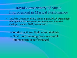 Royal Conservatory of Music Improvement in Musical Performance Dr. John Gruzelier, Ph.D, Tobias Egner, Ph.D. Department of Cognitive Neuroscience and Behaviour, Imperial College, London, 2003,  Neuroreport .  Worked with top flight music students  Goal:  could training show measurable improvement in performance? 