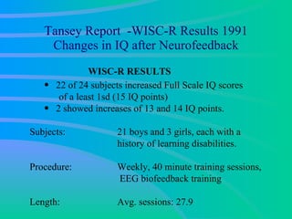 Tansey Report  -WISC-R Results 1991 Changes in IQ after Neurofeedback WISC-R RESULTS 22 of 24 subjects increased Full Scale IQ scores  of a least 1sd (15 IQ points) 2 showed increases of 13 and 14 IQ points. Subjects:  21 boys and 3 girls, each with a history of learning disabilities.  Procedure:  Weekly, 40 minute training sessions, EEG biofeedback training  Length: Avg. sessions: 27.9 
