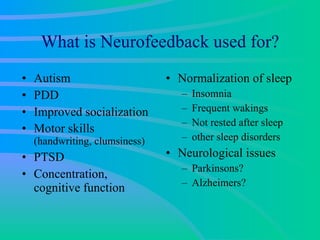 What is Neurofeedback used for? Autism PDD Improved socialization Motor skills  (handwriting, clumsiness) PTSD Concentration, cognitive function Normalization of sleep Insomnia Frequent wakings Not rested after sleep other sleep disorders Neurological issues Parkinsons? Alzheimers? 