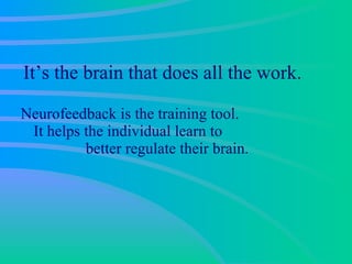 It’s the brain that does all the work.  Neurofeedback is the training tool.  It helps the individual learn to  better regulate their brain. 