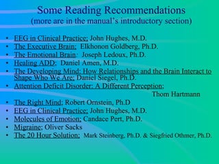 Some Reading Recommendations (more are in the manual’s introductory section) EEG in Clinical Practice;  John Hughes, M.D. The Executive Brain;   Elkhonon Goldberg, Ph.D.  The Emotional Brain :   Joseph Ledoux, Ph.D.  Healing ADD ;  Daniel Amen, M.D. The Developing Mind: How Relationships and the Brain Interact to Shape Who We Are;  Daniel Siegel, Ph.D. Attention Deficit Disorder: A Different Perception ;    Thom Hartmann  The Right Mind ; Robert Ornstein, Ph.D EEG in Clinical Practice;  John Hughes, M.D.  Molecules of Emotion;  Candace Pert, Ph.D.  Migraine ; Oliver Sacks The 20 Hour Solution;   Mark Steinberg, Ph.D. & Siegfried Othmer, Ph.D. 