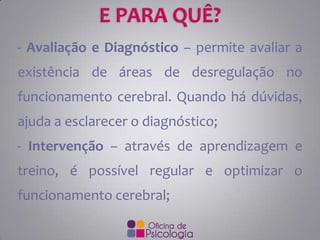 - Avaliação e Diagnóstico – permite avaliar a

existência de áreas de desregulação no
funcionamento cerebral. Quando há dúvidas,

ajuda a esclarecer o diagnóstico;
- Intervenção – através de aprendizagem e

treino, é possível regular e optimizar o
funcionamento cerebral;

 