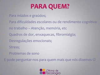 -

Para miúdos e graúdos;

-

Para dificuldades escolares ou de rendimento cognitivo

no trabalho – Atenção, memória, etc
-

Quadros de dor, enxaquecas, fibromialgia;

-

Desregulações emocionais;

-

Stress;

-

Problemas de sono

E pode perguntar-nos para quem mais que nós dizemos 

 