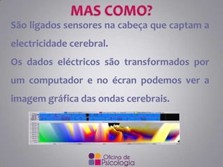 São ligados sensores na cabeça que captam a
electricidade cerebral.
Os dados eléctricos são transformados por
um computador e no écran podemos ver a

imagem gráfica das ondas cerebrais.

 