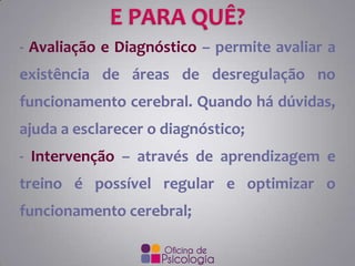 - Avaliação e Diagnóstico – permite avaliar a
existência de áreas de desregulação no

funcionamento cerebral. Quando há dúvidas,
ajuda a esclarecer o diagnóstico;
- Intervenção – através de aprendizagem e
treino é possível regular e optimizar o
funcionamento cerebral;

 