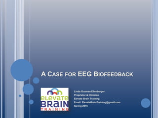 A CASE FOR EEG BIOFEEDBACK
Linda Guzman Ellenberger
Proprietor & Clinician
Elevate Brain Training
Email: ElevateBrainTraining@gmail.com
Spring 2015
 