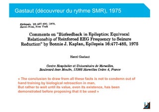 Gastaut (découvreur du rythme SMR), 1975
Adulte
« The conclusion to draw from all these facts is not to condemn out of
hand training by biological retroaction in man,
But rather to wait until its value, even its existence, has been
demonstrated before proposing that it be used »
 