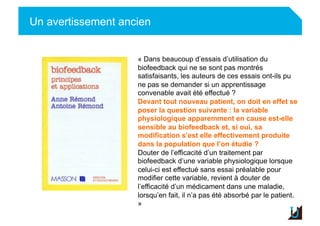 Un avertissement ancien
Adulte
« Dans beaucoup d’essais d’utilisation du
biofeedback qui ne se sont pas montrés
satisfaisants, les auteurs de ces essais ont-ils pu
ne pas se demander si un apprentissage
convenable avait été effectué ?
Devant tout nouveau patient, on doit en effet se
poser la question suivante : la variable
physiologique apparemment en cause est-elle
sensible au biofeedback et, si oui, sa
modification s’est elle effectivement produite
dans la population que l’on étudie ?
Douter de l’efficacité d’un traitement par
biofeedback d’une variable physiologique lorsque
celui-ci est effectué sans essai préalable pour
modifier cette variable, revient à douter de
l’efficacité d’un médicament dans une maladie,
lorsqu’en fait, il n’a pas été absorbé par le patient.
»
 