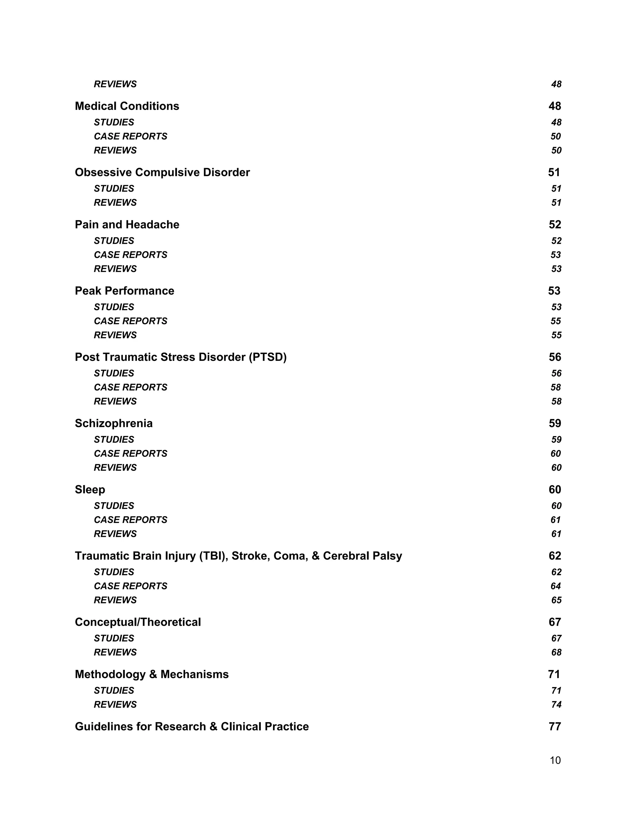 REVIEWS 48
Medical Conditions 48
STUDIES 48
CASE REPORTS 50
REVIEWS 50
Obsessive Compulsive Disorder 51
STUDIES 51
REVIEWS 51
Pain and Headache 52
STUDIES 52
CASE REPORTS 53
REVIEWS 53
Peak Performance 53
STUDIES 53
CASE REPORTS 55
REVIEWS 55
Post Traumatic Stress Disorder (PTSD) 56
STUDIES 56
CASE REPORTS 58
REVIEWS 58
Schizophrenia 59
STUDIES 59
CASE REPORTS 60
REVIEWS 60
Sleep 60
STUDIES 60
CASE REPORTS 61
REVIEWS 61
Traumatic Brain Injury (TBI), Stroke, Coma, & Cerebral Palsy 62
STUDIES 62
CASE REPORTS 64
REVIEWS 65
Conceptual/Theoretical 67
STUDIES 67
REVIEWS 68
Methodology & Mechanisms 71
STUDIES 71
REVIEWS 74
Guidelines for Research & Clinical Practice 77
10
 