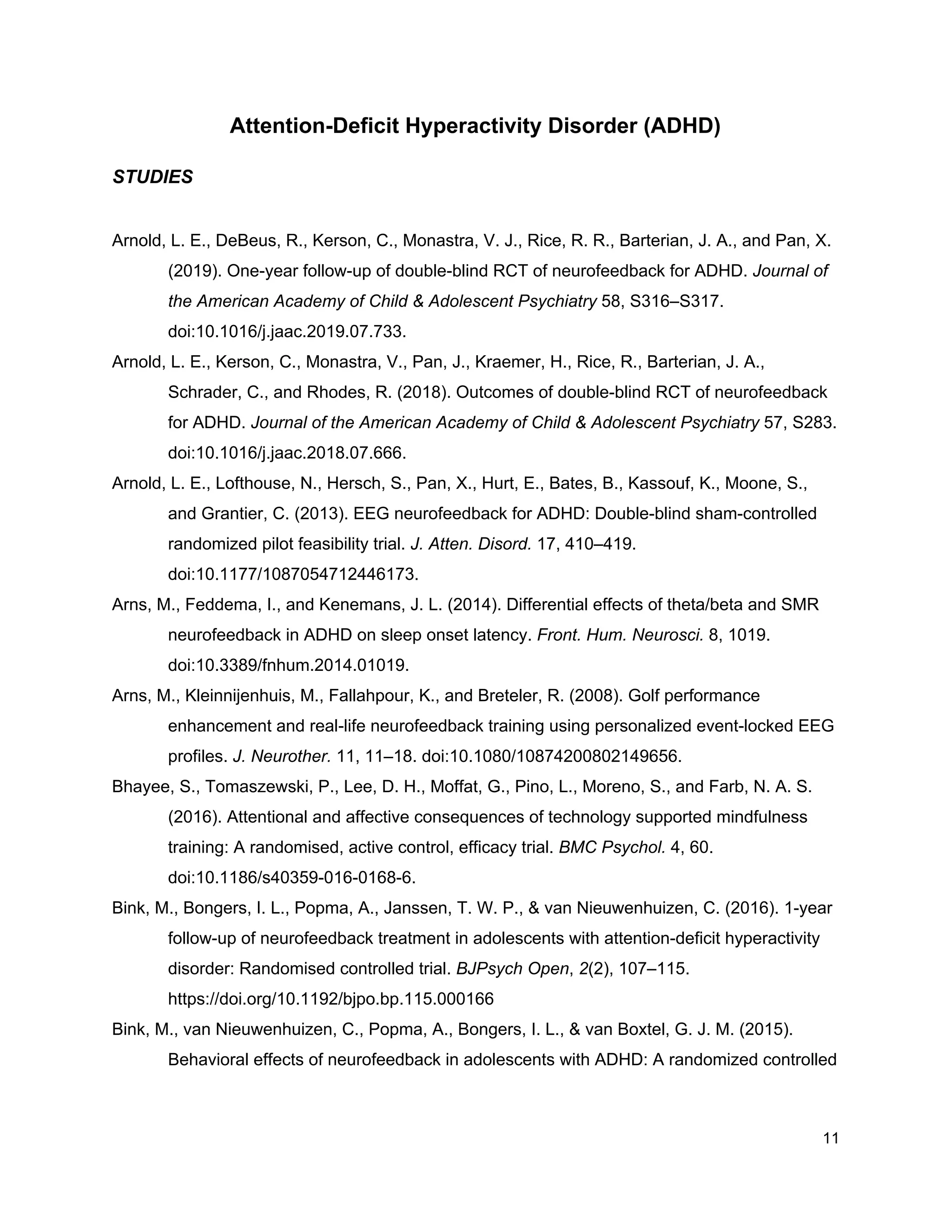 Attention-Deficit Hyperactivity Disorder (ADHD)
STUDIES
Arnold, L. E., DeBeus, R., Kerson, C., Monastra, V. J., Rice, R. R., Barterian, J. A., and Pan, X.
(2019). One-year follow-up of double-blind RCT of neurofeedback for ADHD. ​Journal of
the American Academy of Child & Adolescent Psychiatry​ 58, S316–S317.
doi:10.1016/j.jaac.2019.07.733.
Arnold, L. E., Kerson, C., Monastra, V., Pan, J., Kraemer, H., Rice, R., Barterian, J. A.,
Schrader, C., and Rhodes, R. (2018). Outcomes of double-blind RCT of neurofeedback
for ADHD. ​Journal of the American Academy of Child & Adolescent Psychiatry​ 57, S283.
doi:10.1016/j.jaac.2018.07.666.
Arnold, L. E., Lofthouse, N., Hersch, S., Pan, X., Hurt, E., Bates, B., Kassouf, K., Moone, S.,
and Grantier, C. (2013). EEG neurofeedback for ADHD: Double-blind sham-controlled
randomized pilot feasibility trial. ​J. Atten. Disord.​ 17, 410–419.
doi:10.1177/1087054712446173.
Arns, M., Feddema, I., and Kenemans, J. L. (2014). Differential effects of theta/beta and SMR
neurofeedback in ADHD on sleep onset latency. ​Front. Hum. Neurosci.​ 8, 1019.
doi:10.3389/fnhum.2014.01019.
Arns, M., Kleinnijenhuis, M., Fallahpour, K., and Breteler, R. (2008). Golf performance
enhancement and real-life neurofeedback training using personalized event-locked EEG
profiles. ​J. Neurother.​ 11, 11–18. doi:10.1080/10874200802149656.
Bhayee, S., Tomaszewski, P., Lee, D. H., Moffat, G., Pino, L., Moreno, S., and Farb, N. A. S.
(2016). Attentional and affective consequences of technology supported mindfulness
training: A randomised, active control, efficacy trial. ​BMC Psychol.​ 4, 60.
doi:10.1186/s40359-016-0168-6.
Bink, M., Bongers, I. L., Popma, A., Janssen, T. W. P., & van Nieuwenhuizen, C. (2016). 1-year
follow-up of neurofeedback treatment in adolescents with attention-deficit hyperactivity
disorder: Randomised controlled trial. ​BJPsych Open​, ​2​(2), 107–115.
https://doi.org/10.1192/bjpo.bp.115.000166
Bink, M., van Nieuwenhuizen, C., Popma, A., Bongers, I. L., & van Boxtel, G. J. M. (2015).
Behavioral effects of neurofeedback in adolescents with ADHD: A randomized controlled
11
 