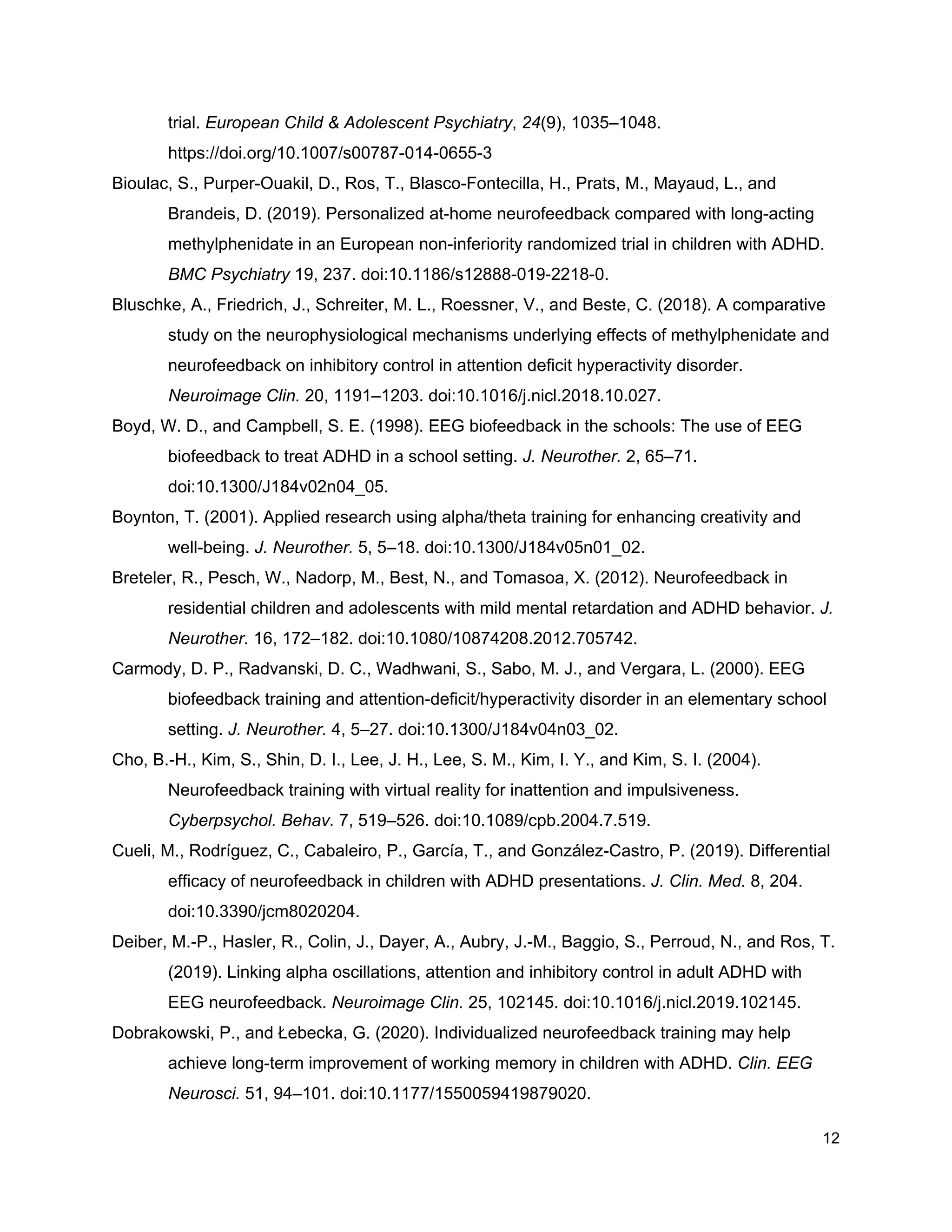 trial. ​European Child & Adolescent Psychiatry​, ​24​(9), 1035–1048.
https://doi.org/10.1007/s00787-014-0655-3
Bioulac, S., Purper-Ouakil, D., Ros, T., Blasco-Fontecilla, H., Prats, M., Mayaud, L., and
Brandeis, D. (2019). Personalized at-home neurofeedback compared with long-acting
methylphenidate in an European non-inferiority randomized trial in children with ADHD.
BMC Psychiatry​ 19, 237. doi:10.1186/s12888-019-2218-0.
Bluschke, A., Friedrich, J., Schreiter, M. L., Roessner, V., and Beste, C. (2018). A comparative
study on the neurophysiological mechanisms underlying effects of methylphenidate and
neurofeedback on inhibitory control in attention deficit hyperactivity disorder.
Neuroimage Clin.​ 20, 1191–1203. doi:10.1016/j.nicl.2018.10.027.
Boyd, W. D., and Campbell, S. E. (1998). EEG biofeedback in the schools: The use of EEG
biofeedback to treat ADHD in a school setting. ​J. Neurother.​ 2, 65–71.
doi:10.1300/J184v02n04_05.
Boynton, T. (2001). Applied research using alpha/theta training for enhancing creativity and
well-being. ​J. Neurother.​ 5, 5–18. doi:10.1300/J184v05n01_02.
Breteler, R., Pesch, W., Nadorp, M., Best, N., and Tomasoa, X. (2012). Neurofeedback in
residential children and adolescents with mild mental retardation and ADHD behavior. ​J.
Neurother.​ 16, 172–182. doi:10.1080/10874208.2012.705742.
Carmody, D. P., Radvanski, D. C., Wadhwani, S., Sabo, M. J., and Vergara, L. (2000). EEG
biofeedback training and attention-deficit/hyperactivity disorder in an elementary school
setting. ​J. Neurother.​ 4, 5–27. doi:10.1300/J184v04n03_02.
Cho, B.-H., Kim, S., Shin, D. I., Lee, J. H., Lee, S. M., Kim, I. Y., and Kim, S. I. (2004).
Neurofeedback training with virtual reality for inattention and impulsiveness.
Cyberpsychol. Behav.​ 7, 519–526. doi:10.1089/cpb.2004.7.519.
Cueli, M., Rodríguez, C., Cabaleiro, P., García, T., and González-Castro, P. (2019). Differential
efficacy of neurofeedback in children with ADHD presentations. ​J. Clin. Med.​ 8, 204.
doi:10.3390/jcm8020204.
Deiber, M.-P., Hasler, R., Colin, J., Dayer, A., Aubry, J.-M., Baggio, S., Perroud, N., and Ros, T.
(2019). Linking alpha oscillations, attention and inhibitory control in adult ADHD with
EEG neurofeedback. ​Neuroimage Clin.​ 25, 102145. doi:10.1016/j.nicl.2019.102145.
Dobrakowski, P., and Łebecka, G. (2020). Individualized neurofeedback training may help
achieve long-term improvement of working memory in children with ADHD. ​Clin. EEG
Neurosci.​ 51, 94–101. doi:10.1177/1550059419879020.
12
 