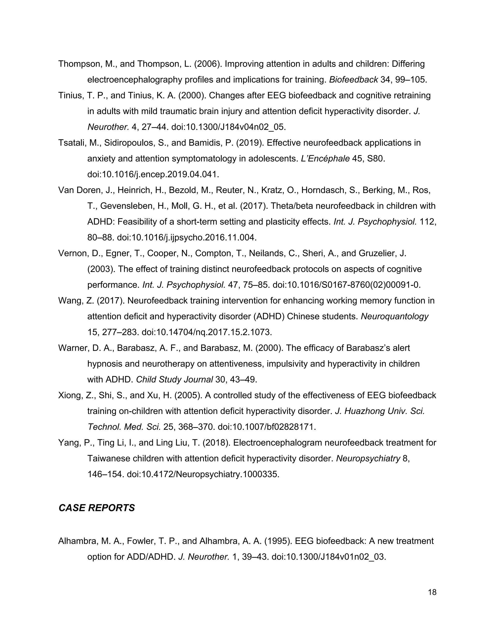 Thompson, M., and Thompson, L. (2006). Improving attention in adults and children: Differing
electroencephalography profiles and implications for training. ​Biofeedback​ 34, 99–105.
Tinius, T. P., and Tinius, K. A. (2000). Changes after EEG biofeedback and cognitive retraining
in adults with mild traumatic brain injury and attention deficit hyperactivity disorder. ​J.
Neurother.​ 4, 27–44. doi:10.1300/J184v04n02_05.
Tsatali, M., Sidiropoulos, S., and Bamidis, P. (2019). Effective neurofeedback applications in
anxiety and attention symptomatology in adolescents. ​L’Encéphale​ 45, S80.
doi:10.1016/j.encep.2019.04.041.
Van Doren, J., Heinrich, H., Bezold, M., Reuter, N., Kratz, O., Horndasch, S., Berking, M., Ros,
T., Gevensleben, H., Moll, G. H., et al. (2017). Theta/beta neurofeedback in children with
ADHD: Feasibility of a short-term setting and plasticity effects. ​Int. J. Psychophysiol.​ 112,
80–88. doi:10.1016/j.ijpsycho.2016.11.004.
Vernon, D., Egner, T., Cooper, N., Compton, T., Neilands, C., Sheri, A., and Gruzelier, J.
(2003). The effect of training distinct neurofeedback protocols on aspects of cognitive
performance. ​Int. J. Psychophysiol.​ 47, 75–85. doi:10.1016/S0167-8760(02)00091-0.
Wang, Z. (2017). Neurofeedback training intervention for enhancing working memory function in
attention deficit and hyperactivity disorder (ADHD) Chinese students. ​Neuroquantology
15, 277–283. doi:10.14704/nq.2017.15.2.1073.
Warner, D. A., Barabasz, A. F., and Barabasz, M. (2000). The efficacy of Barabasz’s alert
hypnosis and neurotherapy on attentiveness, impulsivity and hyperactivity in children
with ADHD. ​Child Study Journal​ 30, 43–49.
Xiong, Z., Shi, S., and Xu, H. (2005). A controlled study of the effectiveness of EEG biofeedback
training on-children with attention deficit hyperactivity disorder. ​J. Huazhong Univ. Sci.
Technol. Med. Sci.​ 25, 368–370. doi:10.1007/bf02828171.
Yang, P., Ting Li, I., and Ling Liu, T. (2018). Electroencephalogram neurofeedback treatment for
Taiwanese children with attention deficit hyperactivity disorder. ​Neuropsychiatry​ 8,
146–154. doi:10.4172/Neuropsychiatry.1000335.
CASE REPORTS
Alhambra, M. A., Fowler, T. P., and Alhambra, A. A. (1995). EEG biofeedback: A new treatment
option for ADD/ADHD. ​J. Neurother.​ 1, 39–43. doi:10.1300/J184v01n02_03.
18
 