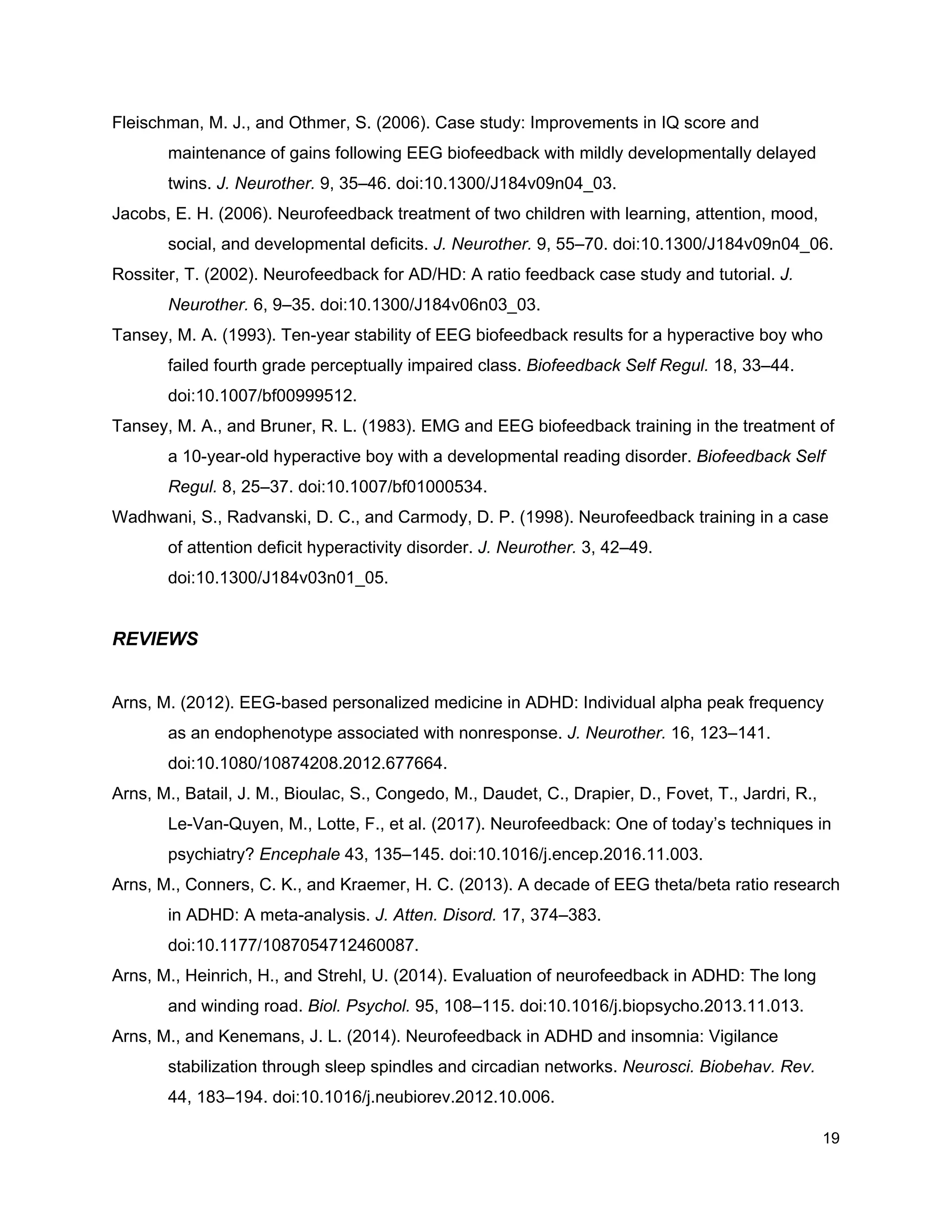 Fleischman, M. J., and Othmer, S. (2006). Case study: Improvements in IQ score and
maintenance of gains following EEG biofeedback with mildly developmentally delayed
twins. ​J. Neurother.​ 9, 35–46. doi:10.1300/J184v09n04_03.
Jacobs, E. H. (2006). Neurofeedback treatment of two children with learning, attention, mood,
social, and developmental deficits. ​J. Neurother.​ 9, 55–70. doi:10.1300/J184v09n04_06.
Rossiter, T. (2002). Neurofeedback for AD/HD: A ratio feedback case study and tutorial. ​J.
Neurother.​ 6, 9–35. doi:10.1300/J184v06n03_03.
Tansey, M. A. (1993). Ten-year stability of EEG biofeedback results for a hyperactive boy who
failed fourth grade perceptually impaired class. ​Biofeedback Self Regul.​ 18, 33–44.
doi:10.1007/bf00999512.
Tansey, M. A., and Bruner, R. L. (1983). EMG and EEG biofeedback training in the treatment of
a 10-year-old hyperactive boy with a developmental reading disorder. ​Biofeedback Self
Regul.​ 8, 25–37. doi:10.1007/bf01000534.
Wadhwani, S., Radvanski, D. C., and Carmody, D. P. (1998). Neurofeedback training in a case
of attention deficit hyperactivity disorder. ​J. Neurother.​ 3, 42–49.
doi:10.1300/J184v03n01_05.
REVIEWS
Arns, M. (2012). EEG-based personalized medicine in ADHD: Individual alpha peak frequency
as an endophenotype associated with nonresponse. ​J. Neurother.​ 16, 123–141.
doi:10.1080/10874208.2012.677664.
Arns, M., Batail, J. M., Bioulac, S., Congedo, M., Daudet, C., Drapier, D., Fovet, T., Jardri, R.,
Le-Van-Quyen, M., Lotte, F., et al. (2017). Neurofeedback: One of today’s techniques in
psychiatry? ​Encephale​ 43, 135–145. doi:10.1016/j.encep.2016.11.003.
Arns, M., Conners, C. K., and Kraemer, H. C. (2013). A decade of EEG theta/beta ratio research
in ADHD: A meta-analysis. ​J. Atten. Disord.​ 17, 374–383.
doi:10.1177/1087054712460087.
Arns, M., Heinrich, H., and Strehl, U. (2014). Evaluation of neurofeedback in ADHD: The long
and winding road. ​Biol. Psychol.​ 95, 108–115. doi:10.1016/j.biopsycho.2013.11.013.
Arns, M., and Kenemans, J. L. (2014). Neurofeedback in ADHD and insomnia: Vigilance
stabilization through sleep spindles and circadian networks. ​Neurosci. Biobehav. Rev.
44, 183–194. doi:10.1016/j.neubiorev.2012.10.006.
19
 