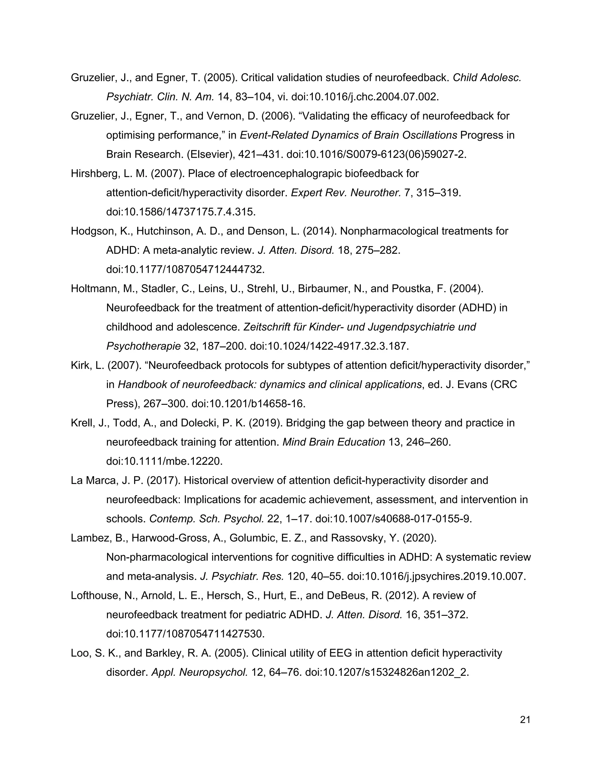 Gruzelier, J., and Egner, T. (2005). Critical validation studies of neurofeedback. ​Child Adolesc.
Psychiatr. Clin. N. Am.​ 14, 83–104, vi. doi:10.1016/j.chc.2004.07.002.
Gruzelier, J., Egner, T., and Vernon, D. (2006). “Validating the efficacy of neurofeedback for
optimising performance,” in ​Event-Related Dynamics of Brain Oscillations​ Progress in
Brain Research. (Elsevier), 421–431. doi:10.1016/S0079-6123(06)59027-2.
Hirshberg, L. M. (2007). Place of electroencephalograpic biofeedback for
attention-deficit/hyperactivity disorder. ​Expert Rev. Neurother.​ 7, 315–319.
doi:10.1586/14737175.7.4.315.
Hodgson, K., Hutchinson, A. D., and Denson, L. (2014). Nonpharmacological treatments for
ADHD: A meta-analytic review. ​J. Atten. Disord.​ 18, 275–282.
doi:10.1177/1087054712444732.
Holtmann, M., Stadler, C., Leins, U., Strehl, U., Birbaumer, N., and Poustka, F. (2004).
Neurofeedback for the treatment of attention-deficit/hyperactivity disorder (ADHD) in
childhood and adolescence. ​Zeitschrift für Kinder- und Jugendpsychiatrie und
Psychotherapie​ 32, 187–200. doi:10.1024/1422-4917.32.3.187.
Kirk, L. (2007). “Neurofeedback protocols for subtypes of attention deficit/hyperactivity disorder,”
in ​Handbook of neurofeedback: dynamics and clinical applications​, ed. J. Evans (CRC
Press), 267–300. doi:10.1201/b14658-16.
Krell, J., Todd, A., and Dolecki, P. K. (2019). Bridging the gap between theory and practice in
neurofeedback training for attention. ​Mind Brain Education​ 13, 246–260.
doi:10.1111/mbe.12220.
La Marca, J. P. (2017). Historical overview of attention deficit-hyperactivity disorder and
neurofeedback: Implications for academic achievement, assessment, and intervention in
schools. ​Contemp. Sch. Psychol.​ 22, 1–17. doi:10.1007/s40688-017-0155-9.
Lambez, B., Harwood-Gross, A., Golumbic, E. Z., and Rassovsky, Y. (2020).
Non-pharmacological interventions for cognitive difficulties in ADHD: A systematic review
and meta-analysis. ​J. Psychiatr. Res.​ 120, 40–55. doi:10.1016/j.jpsychires.2019.10.007.
Lofthouse, N., Arnold, L. E., Hersch, S., Hurt, E., and DeBeus, R. (2012). A review of
neurofeedback treatment for pediatric ADHD. ​J. Atten. Disord.​ 16, 351–372.
doi:10.1177/1087054711427530.
Loo, S. K., and Barkley, R. A. (2005). Clinical utility of EEG in attention deficit hyperactivity
disorder. ​Appl. Neuropsychol.​ 12, 64–76. doi:10.1207/s15324826an1202_2.
21
 