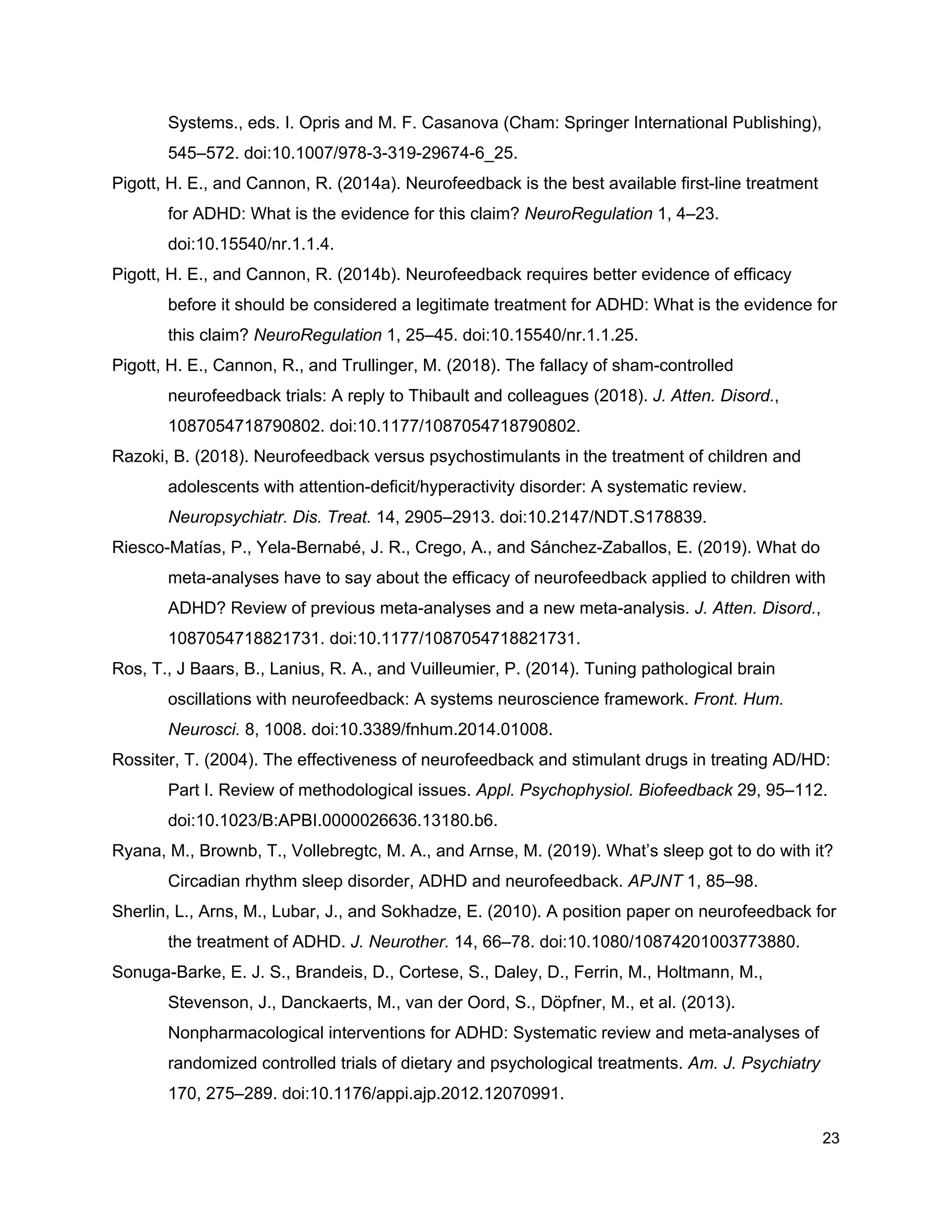 Systems., eds. I. Opris and M. F. Casanova (Cham: Springer International Publishing),
545–572. doi:10.1007/978-3-319-29674-6_25.
Pigott, H. E., and Cannon, R. (2014a). Neurofeedback is the best available first-line treatment
for ADHD: What is the evidence for this claim? ​NeuroRegulation​ 1, 4–23.
doi:10.15540/nr.1.1.4.
Pigott, H. E., and Cannon, R. (2014b). Neurofeedback requires better evidence of efficacy
before it should be considered a legitimate treatment for ADHD: What is the evidence for
this claim? ​NeuroRegulation​ 1, 25–45. doi:10.15540/nr.1.1.25.
Pigott, H. E., Cannon, R., and Trullinger, M. (2018). The fallacy of sham-controlled
neurofeedback trials: A reply to Thibault and colleagues (2018). ​J. Atten. Disord.​,
1087054718790802. doi:10.1177/1087054718790802.
Razoki, B. (2018). Neurofeedback versus psychostimulants in the treatment of children and
adolescents with attention-deficit/hyperactivity disorder: A systematic review.
Neuropsychiatr. Dis. Treat.​ 14, 2905–2913. doi:10.2147/NDT.S178839.
Riesco-Matías, P., Yela-Bernabé, J. R., Crego, A., and Sánchez-Zaballos, E. (2019). What do
meta-analyses have to say about the efficacy of neurofeedback applied to children with
ADHD? Review of previous meta-analyses and a new meta-analysis. ​J. Atten. Disord.​,
1087054718821731. doi:10.1177/1087054718821731.
Ros, T., J Baars, B., Lanius, R. A., and Vuilleumier, P. (2014). Tuning pathological brain
oscillations with neurofeedback: A systems neuroscience framework. ​Front. Hum.
Neurosci.​ 8, 1008. doi:10.3389/fnhum.2014.01008.
Rossiter, T. (2004). The effectiveness of neurofeedback and stimulant drugs in treating AD/HD:
Part I. Review of methodological issues. ​Appl. Psychophysiol. Biofeedback​ 29, 95–112.
doi:10.1023/B:APBI.0000026636.13180.b6.
Ryana, M., Brownb, T., Vollebregtc, M. A., and Arnse, M. (2019). What’s sleep got to do with it?
Circadian rhythm sleep disorder, ADHD and neurofeedback. ​APJNT​ 1, 85–98.
Sherlin, L., Arns, M., Lubar, J., and Sokhadze, E. (2010). A position paper on neurofeedback for
the treatment of ADHD. ​J. Neurother.​ 14, 66–78. doi:10.1080/10874201003773880.
Sonuga-Barke, E. J. S., Brandeis, D., Cortese, S., Daley, D., Ferrin, M., Holtmann, M.,
Stevenson, J., Danckaerts, M., van der Oord, S., Döpfner, M., et al. (2013).
Nonpharmacological interventions for ADHD: Systematic review and meta-analyses of
randomized controlled trials of dietary and psychological treatments. ​Am. J. Psychiatry
170, 275–289. doi:10.1176/appi.ajp.2012.12070991.
23
 