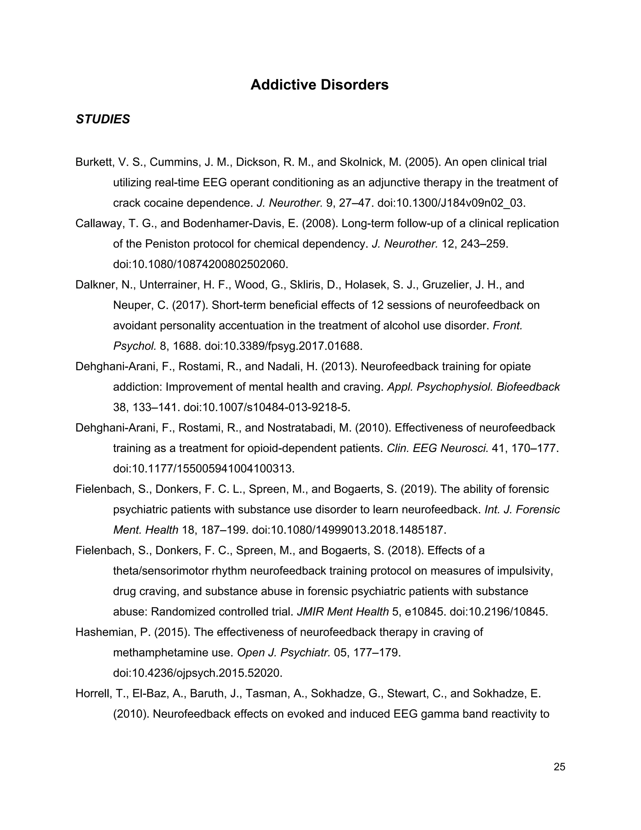 Addictive Disorders
STUDIES
Burkett, V. S., Cummins, J. M., Dickson, R. M., and Skolnick, M. (2005). An open clinical trial
utilizing real-time EEG operant conditioning as an adjunctive therapy in the treatment of
crack cocaine dependence. ​J. Neurother.​ 9, 27–47. doi:10.1300/J184v09n02_03.
Callaway, T. G., and Bodenhamer-Davis, E. (2008). Long-term follow-up of a clinical replication
of the Peniston protocol for chemical dependency. ​J. Neurother.​ 12, 243–259.
doi:10.1080/10874200802502060.
Dalkner, N., Unterrainer, H. F., Wood, G., Skliris, D., Holasek, S. J., Gruzelier, J. H., and
Neuper, C. (2017). Short-term beneficial effects of 12 sessions of neurofeedback on
avoidant personality accentuation in the treatment of alcohol use disorder. ​Front.
Psychol.​ 8, 1688. doi:10.3389/fpsyg.2017.01688.
Dehghani-Arani, F., Rostami, R., and Nadali, H. (2013). Neurofeedback training for opiate
addiction: Improvement of mental health and craving. ​Appl. Psychophysiol. Biofeedback
38, 133–141. doi:10.1007/s10484-013-9218-5.
Dehghani-Arani, F., Rostami, R., and Nostratabadi, M. (2010). Effectiveness of neurofeedback
training as a treatment for opioid-dependent patients. ​Clin. EEG Neurosci.​ 41, 170–177.
doi:10.1177/155005941004100313.
Fielenbach, S., Donkers, F. C. L., Spreen, M., and Bogaerts, S. (2019). The ability of forensic
psychiatric patients with substance use disorder to learn neurofeedback. ​Int. J. Forensic
Ment. Health​ 18, 187–199. doi:10.1080/14999013.2018.1485187.
Fielenbach, S., Donkers, F. C., Spreen, M., and Bogaerts, S. (2018). Effects of a
theta/sensorimotor rhythm neurofeedback training protocol on measures of impulsivity,
drug craving, and substance abuse in forensic psychiatric patients with substance
abuse: Randomized controlled trial. ​JMIR Ment Health​ 5, e10845. doi:10.2196/10845.
Hashemian, P. (2015). The effectiveness of neurofeedback therapy in craving of
methamphetamine use. ​Open J. Psychiatr.​ 05, 177–179.
doi:10.4236/ojpsych.2015.52020.
Horrell, T., El-Baz, A., Baruth, J., Tasman, A., Sokhadze, G., Stewart, C., and Sokhadze, E.
(2010). Neurofeedback effects on evoked and induced EEG gamma band reactivity to
25
 