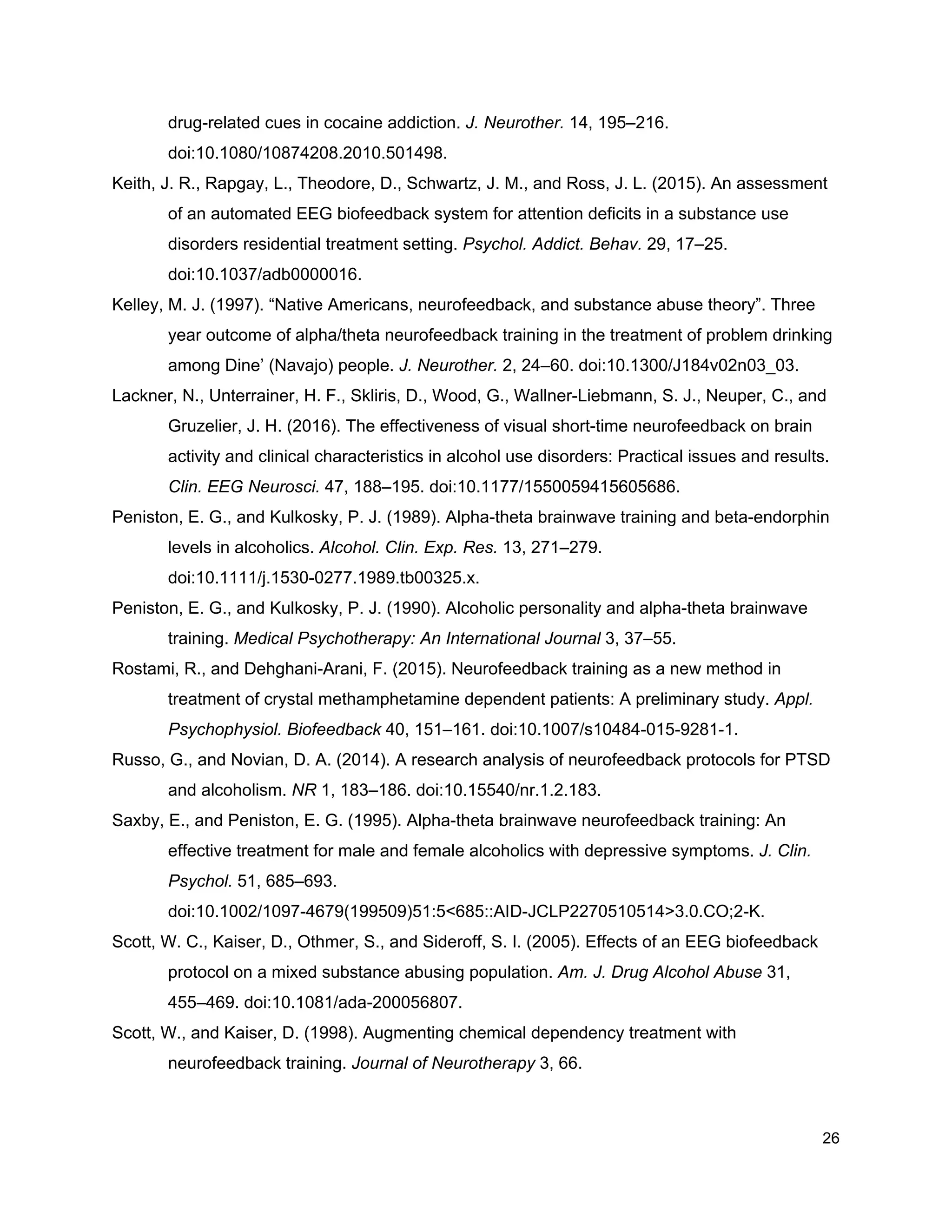 drug-related cues in cocaine addiction. ​J. Neurother.​ 14, 195–216.
doi:10.1080/10874208.2010.501498.
Keith, J. R., Rapgay, L., Theodore, D., Schwartz, J. M., and Ross, J. L. (2015). An assessment
of an automated EEG biofeedback system for attention deficits in a substance use
disorders residential treatment setting. ​Psychol. Addict. Behav.​ 29, 17–25.
doi:10.1037/adb0000016.
Kelley, M. J. (1997). “Native Americans, neurofeedback, and substance abuse theory”. Three
year outcome of alpha/theta neurofeedback training in the treatment of problem drinking
among Dine’ (Navajo) people. ​J. Neurother.​ 2, 24–60. doi:10.1300/J184v02n03_03.
Lackner, N., Unterrainer, H. F., Skliris, D., Wood, G., Wallner-Liebmann, S. J., Neuper, C., and
Gruzelier, J. H. (2016). The effectiveness of visual short-time neurofeedback on brain
activity and clinical characteristics in alcohol use disorders: Practical issues and results.
Clin. EEG Neurosci.​ 47, 188–195. doi:10.1177/1550059415605686.
Peniston, E. G., and Kulkosky, P. J. (1989). Alpha-theta brainwave training and beta-endorphin
levels in alcoholics. ​Alcohol. Clin. Exp. Res.​ 13, 271–279.
doi:10.1111/j.1530-0277.1989.tb00325.x.
Peniston, E. G., and Kulkosky, P. J. (1990). Alcoholic personality and alpha-theta brainwave
training. ​Medical Psychotherapy: An International Journal​ 3, 37–55.
Rostami, R., and Dehghani-Arani, F. (2015). Neurofeedback training as a new method in
treatment of crystal methamphetamine dependent patients: A preliminary study. ​Appl.
Psychophysiol. Biofeedback​ 40, 151–161. doi:10.1007/s10484-015-9281-1.
Russo, G., and Novian, D. A. (2014). A research analysis of neurofeedback protocols for PTSD
and alcoholism. ​NR​ 1, 183–186. doi:10.15540/nr.1.2.183.
Saxby, E., and Peniston, E. G. (1995). Alpha-theta brainwave neurofeedback training: An
effective treatment for male and female alcoholics with depressive symptoms. ​J. Clin.
Psychol.​ 51, 685–693.
doi:10.1002/1097-4679(199509)51:5<685::AID-JCLP2270510514>3.0.CO;2-K.
Scott, W. C., Kaiser, D., Othmer, S., and Sideroff, S. I. (2005). Effects of an EEG biofeedback
protocol on a mixed substance abusing population. ​Am. J. Drug Alcohol Abuse​ 31,
455–469. doi:10.1081/ada-200056807.
Scott, W., and Kaiser, D. (1998). Augmenting chemical dependency treatment with
neurofeedback training. ​Journal of Neurotherapy​ 3, 66.
26
 