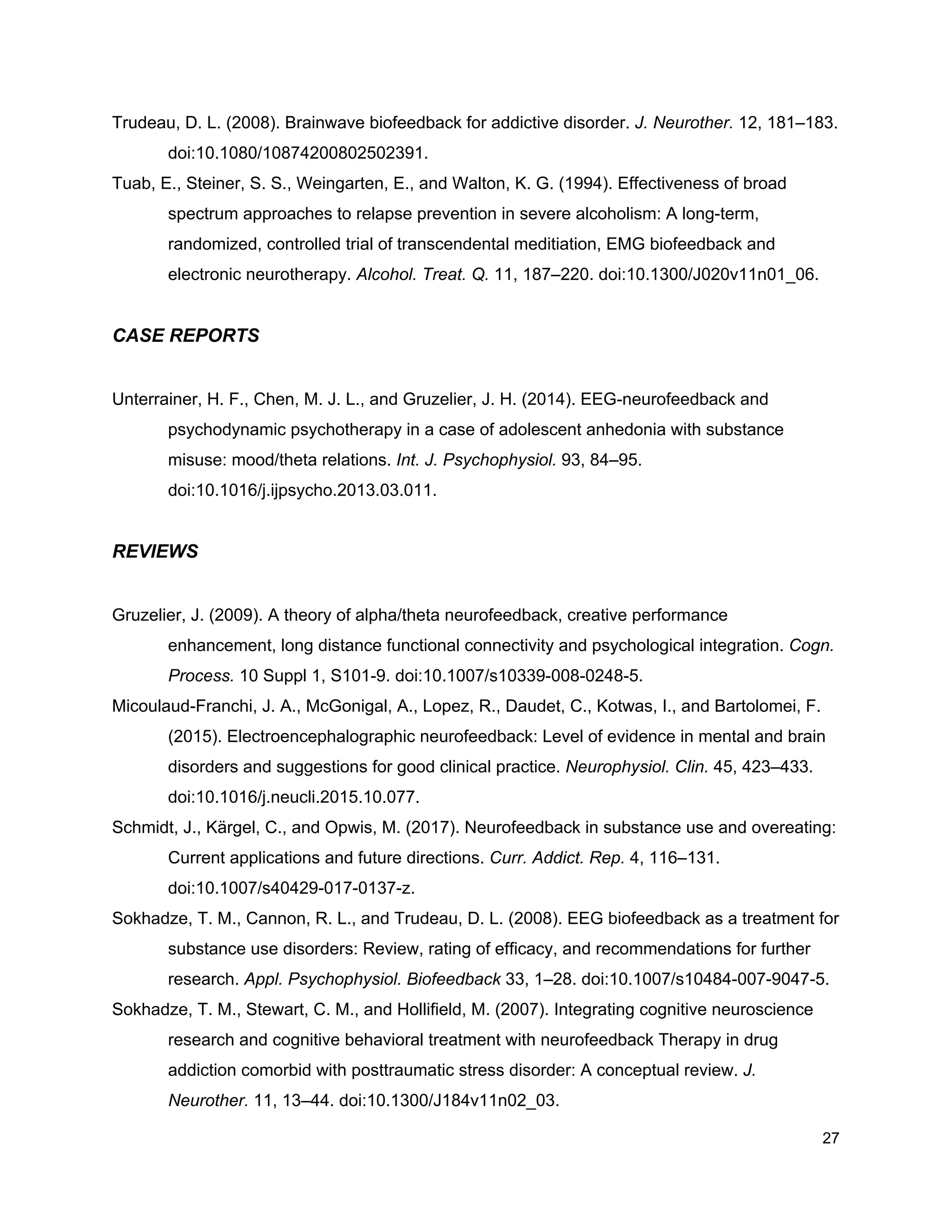 Trudeau, D. L. (2008). Brainwave biofeedback for addictive disorder. ​J. Neurother.​ 12, 181–183.
doi:10.1080/10874200802502391.
Tuab, E., Steiner, S. S., Weingarten, E., and Walton, K. G. (1994). Effectiveness of broad
spectrum approaches to relapse prevention in severe alcoholism: A long-term,
randomized, controlled trial of transcendental meditiation, EMG biofeedback and
electronic neurotherapy. ​Alcohol. Treat. Q.​ 11, 187–220. doi:10.1300/J020v11n01_06.
CASE REPORTS
Unterrainer, H. F., Chen, M. J. L., and Gruzelier, J. H. (2014). EEG-neurofeedback and
psychodynamic psychotherapy in a case of adolescent anhedonia with substance
misuse: mood/theta relations. ​Int. J. Psychophysiol.​ 93, 84–95.
doi:10.1016/j.ijpsycho.2013.03.011.
REVIEWS
Gruzelier, J. (2009). A theory of alpha/theta neurofeedback, creative performance
enhancement, long distance functional connectivity and psychological integration. ​Cogn.
Process.​ 10 Suppl 1, S101-9. doi:10.1007/s10339-008-0248-5.
Micoulaud-Franchi, J. A., McGonigal, A., Lopez, R., Daudet, C., Kotwas, I., and Bartolomei, F.
(2015). Electroencephalographic neurofeedback: Level of evidence in mental and brain
disorders and suggestions for good clinical practice. ​Neurophysiol. Clin.​ 45, 423–433.
doi:10.1016/j.neucli.2015.10.077.
Schmidt, J., Kärgel, C., and Opwis, M. (2017). Neurofeedback in substance use and overeating:
Current applications and future directions. ​Curr. Addict. Rep.​ 4, 116–131.
doi:10.1007/s40429-017-0137-z.
Sokhadze, T. M., Cannon, R. L., and Trudeau, D. L. (2008). EEG biofeedback as a treatment for
substance use disorders: Review, rating of efficacy, and recommendations for further
research. ​Appl. Psychophysiol. Biofeedback​ 33, 1–28. doi:10.1007/s10484-007-9047-5.
Sokhadze, T. M., Stewart, C. M., and Hollifield, M. (2007). Integrating cognitive neuroscience
research and cognitive behavioral treatment with neurofeedback Therapy in drug
addiction comorbid with posttraumatic stress disorder: A conceptual review. ​J.
Neurother.​ 11, 13–44. doi:10.1300/J184v11n02_03.
27
 