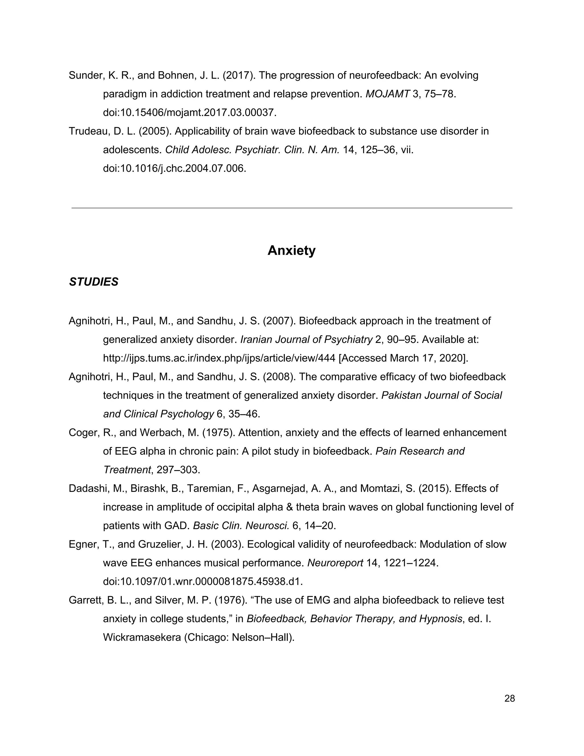 Sunder, K. R., and Bohnen, J. L. (2017). The progression of neurofeedback: An evolving
paradigm in addiction treatment and relapse prevention. ​MOJAMT​ 3, 75–78.
doi:10.15406/mojamt.2017.03.00037.
Trudeau, D. L. (2005). Applicability of brain wave biofeedback to substance use disorder in
adolescents. ​Child Adolesc. Psychiatr. Clin. N. Am.​ 14, 125–36, vii.
doi:10.1016/j.chc.2004.07.006.
Anxiety
STUDIES
Agnihotri, H., Paul, M., and Sandhu, J. S. (2007). Biofeedback approach in the treatment of
generalized anxiety disorder. ​Iranian Journal of Psychiatry​ 2, 90–95. Available at:
http://ijps.tums.ac.ir/index.php/ijps/article/view/444 [Accessed March 17, 2020].
Agnihotri, H., Paul, M., and Sandhu, J. S. (2008). The comparative efficacy of two biofeedback
techniques in the treatment of generalized anxiety disorder. ​Pakistan Journal of Social
and Clinical Psychology​ 6, 35–46.
Coger, R., and Werbach, M. (1975). Attention, anxiety and the effects of learned enhancement
of EEG alpha in chronic pain: A pilot study in biofeedback. ​Pain Research and
Treatment​, 297–303.
Dadashi, M., Birashk, B., Taremian, F., Asgarnejad, A. A., and Momtazi, S. (2015). Effects of
increase in amplitude of occipital alpha & theta brain waves on global functioning level of
patients with GAD. ​Basic Clin. Neurosci.​ 6, 14–20.
Egner, T., and Gruzelier, J. H. (2003). Ecological validity of neurofeedback: Modulation of slow
wave EEG enhances musical performance. ​Neuroreport​ 14, 1221–1224.
doi:10.1097/01.wnr.0000081875.45938.d1.
Garrett, B. L., and Silver, M. P. (1976). “The use of EMG and alpha biofeedback to relieve test
anxiety in college students,” in ​Biofeedback, Behavior Therapy, and Hypnosis​, ed. I.
Wickramasekera (Chicago: Nelson–Hall).
28
 
