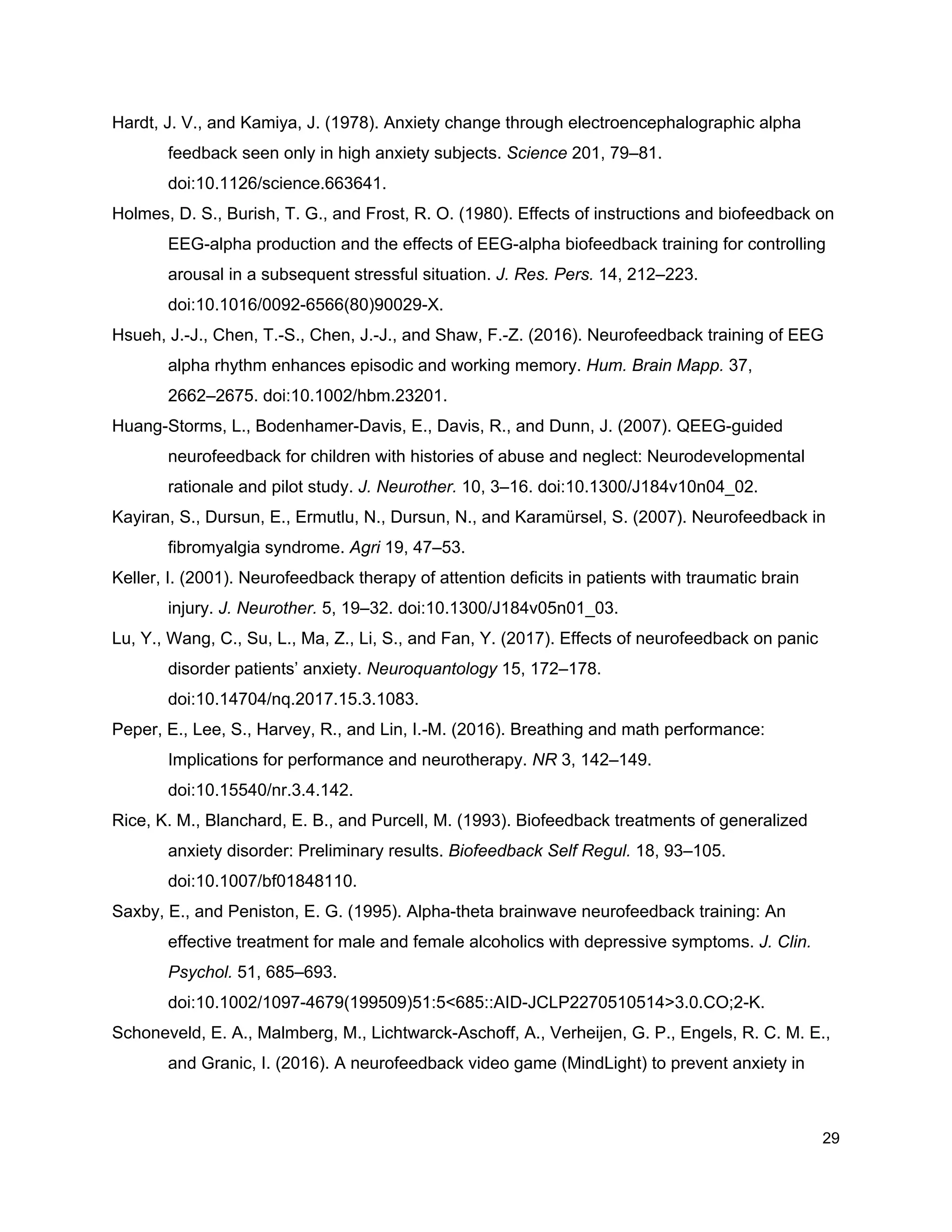 Hardt, J. V., and Kamiya, J. (1978). Anxiety change through electroencephalographic alpha
feedback seen only in high anxiety subjects. ​Science​ 201, 79–81.
doi:10.1126/science.663641.
Holmes, D. S., Burish, T. G., and Frost, R. O. (1980). Effects of instructions and biofeedback on
EEG-alpha production and the effects of EEG-alpha biofeedback training for controlling
arousal in a subsequent stressful situation. ​J. Res. Pers.​ 14, 212–223.
doi:10.1016/0092-6566(80)90029-X.
Hsueh, J.-J., Chen, T.-S., Chen, J.-J., and Shaw, F.-Z. (2016). Neurofeedback training of EEG
alpha rhythm enhances episodic and working memory. ​Hum. Brain Mapp.​ 37,
2662–2675. doi:10.1002/hbm.23201.
Huang-Storms, L., Bodenhamer-Davis, E., Davis, R., and Dunn, J. (2007). QEEG-guided
neurofeedback for children with histories of abuse and neglect: Neurodevelopmental
rationale and pilot study. ​J. Neurother.​ 10, 3–16. doi:10.1300/J184v10n04_02.
Kayiran, S., Dursun, E., Ermutlu, N., Dursun, N., and Karamürsel, S. (2007). Neurofeedback in
fibromyalgia syndrome. ​Agri​ 19, 47–53.
Keller, I. (2001). Neurofeedback therapy of attention deficits in patients with traumatic brain
injury. ​J. Neurother.​ 5, 19–32. doi:10.1300/J184v05n01_03.
Lu, Y., Wang, C., Su, L., Ma, Z., Li, S., and Fan, Y. (2017). Effects of neurofeedback on panic
disorder patients’ anxiety. ​Neuroquantology​ 15, 172–178.
doi:10.14704/nq.2017.15.3.1083.
Peper, E., Lee, S., Harvey, R., and Lin, I.-M. (2016). Breathing and math performance:
Implications for performance and neurotherapy. ​NR​ 3, 142–149.
doi:10.15540/nr.3.4.142.
Rice, K. M., Blanchard, E. B., and Purcell, M. (1993). Biofeedback treatments of generalized
anxiety disorder: Preliminary results. ​Biofeedback Self Regul.​ 18, 93–105.
doi:10.1007/bf01848110.
Saxby, E., and Peniston, E. G. (1995). Alpha-theta brainwave neurofeedback training: An
effective treatment for male and female alcoholics with depressive symptoms. ​J. Clin.
Psychol.​ 51, 685–693.
doi:10.1002/1097-4679(199509)51:5<685::AID-JCLP2270510514>3.0.CO;2-K.
Schoneveld, E. A., Malmberg, M., Lichtwarck-Aschoff, A., Verheijen, G. P., Engels, R. C. M. E.,
and Granic, I. (2016). A neurofeedback video game (MindLight) to prevent anxiety in
29
 