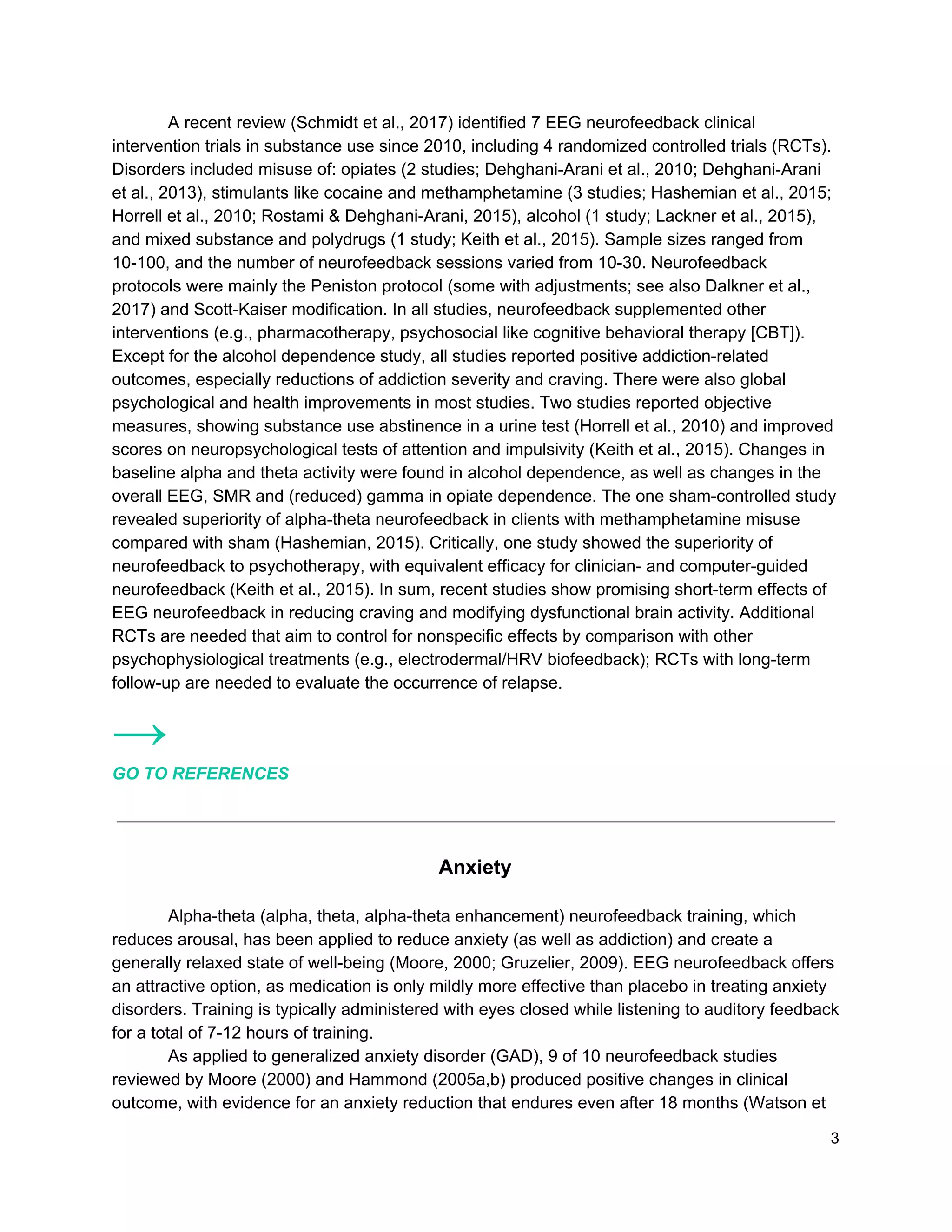 A recent review (Schmidt et al., 2017) identified 7 EEG neurofeedback clinical
intervention trials in substance use since 2010, including 4 randomized controlled trials (RCTs).
Disorders included misuse of: opiates (2 studies; Dehghani-Arani et al., 2010; Dehghani-Arani
et al., 2013), stimulants like cocaine and methamphetamine (3 studies; Hashemian et al., 2015;
Horrell et al., 2010; Rostami & Dehghani-Arani, 2015), alcohol (1 study; Lackner et al., 2015),
and mixed substance and polydrugs (1 study; Keith et al., 2015). Sample sizes ranged from
10-100, and the number of neurofeedback sessions varied from 10-30. Neurofeedback
protocols were mainly the Peniston protocol (some with adjustments; see also Dalkner et al.,
2017) and Scott-Kaiser modification. In all studies, neurofeedback supplemented other
interventions (e.g., pharmacotherapy, psychosocial like cognitive behavioral therapy [CBT]).
Except for the alcohol dependence study, all studies reported positive addiction-related
outcomes, especially reductions of addiction severity and craving. There were also global
psychological and health improvements in most studies. Two studies reported objective
measures, showing substance use abstinence in a urine test (Horrell et al., 2010) and improved
scores on neuropsychological tests of attention and impulsivity (Keith et al., 2015). Changes in
baseline alpha and theta activity were found in alcohol dependence, as well as changes in the
overall EEG, SMR and (reduced) gamma in opiate dependence. The one sham-controlled study
revealed superiority of alpha-theta neurofeedback in clients with methamphetamine misuse
compared with sham (Hashemian, 2015). Critically, one study showed the superiority of
neurofeedback to psychotherapy, with equivalent efficacy for clinician- and computer-guided
neurofeedback (Keith et al., 2015). In sum, recent studies show promising short-term effects of
EEG neurofeedback in reducing craving and modifying dysfunctional brain activity. Additional
RCTs are needed that aim to control for nonspecific effects by comparison with other
psychophysiological treatments (e.g., electrodermal/HRV biofeedback); RCTs with long-term
follow-up are needed to evaluate the occurrence of relapse.
→
GO TO REFERENCES
Anxiety
Alpha-theta (alpha, theta, alpha-theta enhancement) neurofeedback training, which
reduces arousal, has been applied to reduce anxiety (as well as addiction) and create a
generally relaxed state of well-being (Moore, 2000; Gruzelier, 2009). EEG neurofeedback offers
an attractive option, as medication is only mildly more effective than placebo in treating anxiety
disorders. Training is typically administered with eyes closed while listening to auditory feedback
for a total of 7-12 hours of training.
As applied to generalized anxiety disorder (GAD), 9 of 10 neurofeedback studies
reviewed by Moore (2000) and Hammond (2005a,b) produced positive changes in clinical
outcome, with evidence for an anxiety reduction that endures even after 18 months (Watson et
3
 
