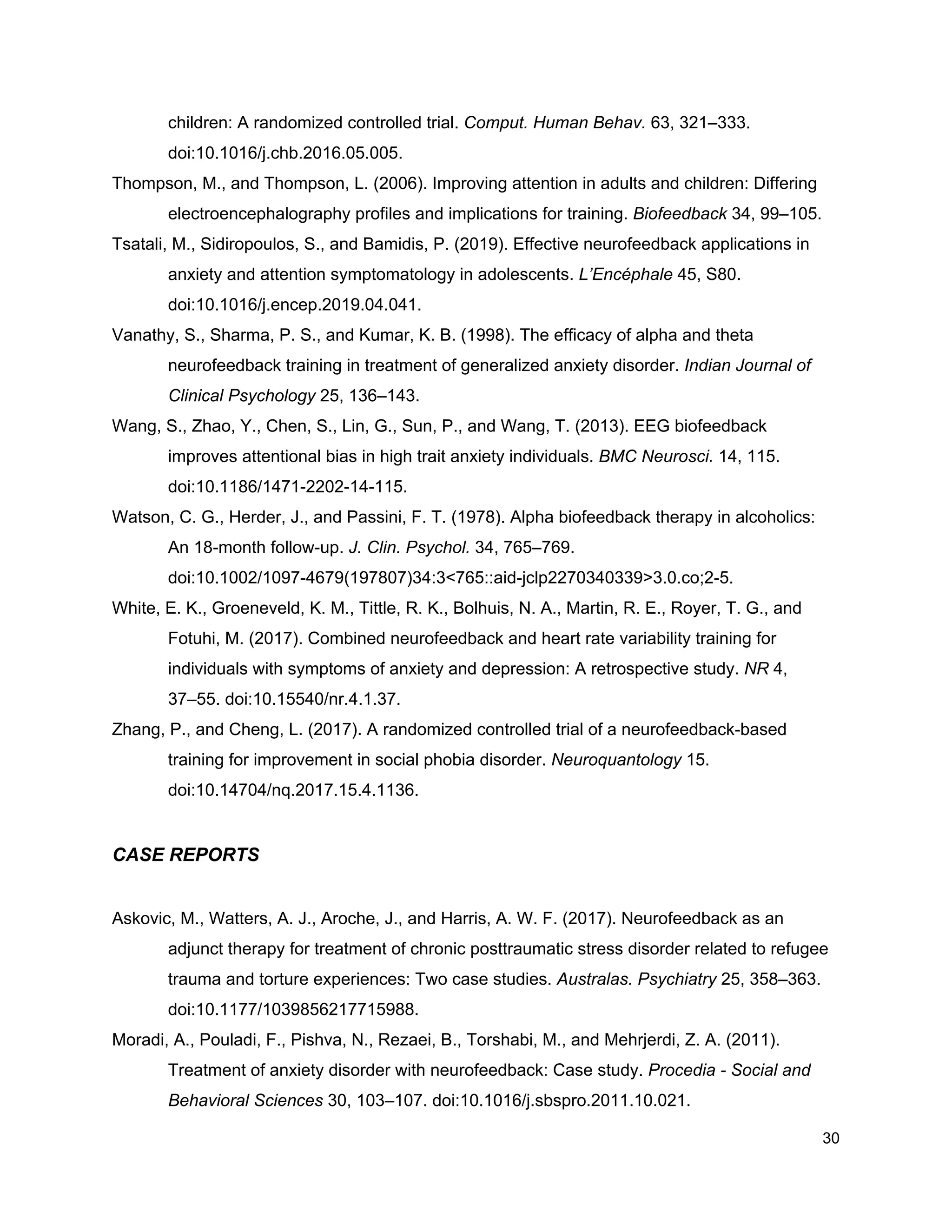 children: A randomized controlled trial. ​Comput. Human Behav.​ 63, 321–333.
doi:10.1016/j.chb.2016.05.005.
Thompson, M., and Thompson, L. (2006). Improving attention in adults and children: Differing
electroencephalography profiles and implications for training. ​Biofeedback​ 34, 99–105.
Tsatali, M., Sidiropoulos, S., and Bamidis, P. (2019). Effective neurofeedback applications in
anxiety and attention symptomatology in adolescents. ​L’Encéphale​ 45, S80.
doi:10.1016/j.encep.2019.04.041.
Vanathy, S., Sharma, P. S., and Kumar, K. B. (1998). The efficacy of alpha and theta
neurofeedback training in treatment of generalized anxiety disorder. ​Indian Journal of
Clinical Psychology​ 25, 136–143.
Wang, S., Zhao, Y., Chen, S., Lin, G., Sun, P., and Wang, T. (2013). EEG biofeedback
improves attentional bias in high trait anxiety individuals. ​BMC Neurosci.​ 14, 115.
doi:10.1186/1471-2202-14-115.
Watson, C. G., Herder, J., and Passini, F. T. (1978). Alpha biofeedback therapy in alcoholics:
An 18-month follow-up. ​J. Clin. Psychol.​ 34, 765–769.
doi:10.1002/1097-4679(197807)34:3<765::aid-jclp2270340339>3.0.co;2-5.
White, E. K., Groeneveld, K. M., Tittle, R. K., Bolhuis, N. A., Martin, R. E., Royer, T. G., and
Fotuhi, M. (2017). Combined neurofeedback and heart rate variability training for
individuals with symptoms of anxiety and depression: A retrospective study. ​NR​ 4,
37–55. doi:10.15540/nr.4.1.37.
Zhang, P., and Cheng, L. (2017). A randomized controlled trial of a neurofeedback-based
training for improvement in social phobia disorder. ​Neuroquantology​ 15.
doi:10.14704/nq.2017.15.4.1136.
CASE REPORTS
Askovic, M., Watters, A. J., Aroche, J., and Harris, A. W. F. (2017). Neurofeedback as an
adjunct therapy for treatment of chronic posttraumatic stress disorder related to refugee
trauma and torture experiences: Two case studies. ​Australas. Psychiatry​ 25, 358–363.
doi:10.1177/1039856217715988.
Moradi, A., Pouladi, F., Pishva, N., Rezaei, B., Torshabi, M., and Mehrjerdi, Z. A. (2011).
Treatment of anxiety disorder with neurofeedback: Case study. ​Procedia - Social and
Behavioral Sciences​ 30, 103–107. doi:10.1016/j.sbspro.2011.10.021.
30
 