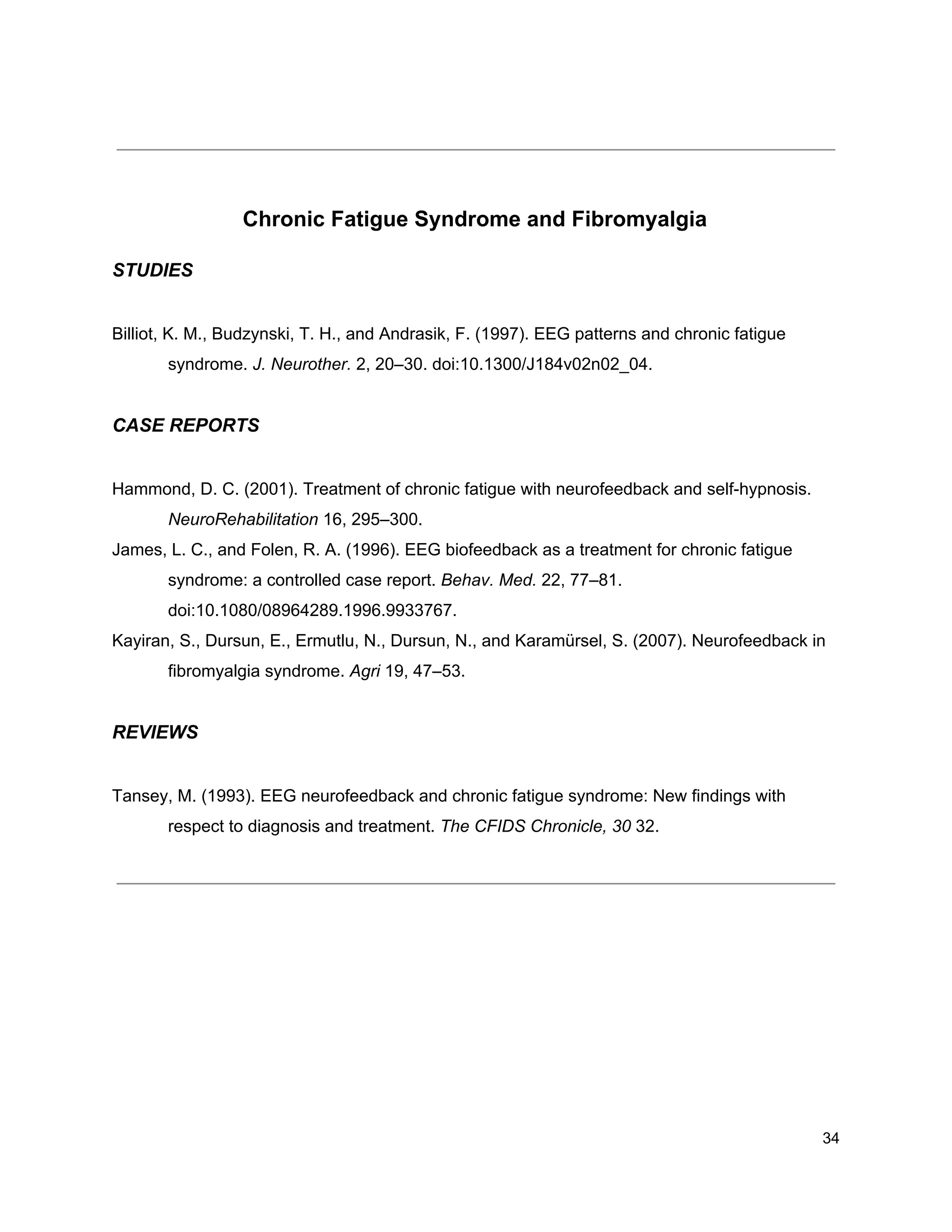 Chronic Fatigue Syndrome and Fibromyalgia
STUDIES
Billiot, K. M., Budzynski, T. H., and Andrasik, F. (1997). EEG patterns and chronic fatigue
syndrome. ​J. Neurother.​ 2, 20–30. doi:10.1300/J184v02n02_04.
CASE REPORTS
Hammond, D. C. (2001). Treatment of chronic fatigue with neurofeedback and self-hypnosis.
NeuroRehabilitation​ 16, 295–300.
James, L. C., and Folen, R. A. (1996). EEG biofeedback as a treatment for chronic fatigue
syndrome: a controlled case report. ​Behav. Med.​ 22, 77–81.
doi:10.1080/08964289.1996.9933767.
Kayiran, S., Dursun, E., Ermutlu, N., Dursun, N., and Karamürsel, S. (2007). Neurofeedback in
fibromyalgia syndrome. ​Agri​ 19, 47–53.
REVIEWS
Tansey, M. (1993). EEG neurofeedback and chronic fatigue syndrome: New findings with
respect to diagnosis and treatment. ​The CFIDS Chronicle, 30​ 32.
34
 