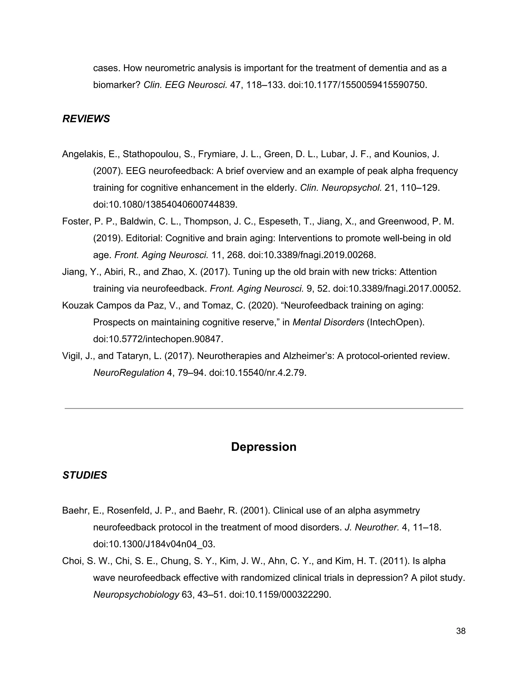 cases. How neurometric analysis is important for the treatment of dementia and as a
biomarker? ​Clin. EEG Neurosci.​ 47, 118–133. doi:10.1177/1550059415590750.
REVIEWS
Angelakis, E., Stathopoulou, S., Frymiare, J. L., Green, D. L., Lubar, J. F., and Kounios, J.
(2007). EEG neurofeedback: A brief overview and an example of peak alpha frequency
training for cognitive enhancement in the elderly. ​Clin. Neuropsychol.​ 21, 110–129.
doi:10.1080/13854040600744839.
Foster, P. P., Baldwin, C. L., Thompson, J. C., Espeseth, T., Jiang, X., and Greenwood, P. M.
(2019). Editorial: Cognitive and brain aging: Interventions to promote well-being in old
age. ​Front. Aging Neurosci.​ 11, 268. doi:10.3389/fnagi.2019.00268.
Jiang, Y., Abiri, R., and Zhao, X. (2017). Tuning up the old brain with new tricks: Attention
training via neurofeedback. ​Front. Aging Neurosci.​ 9, 52. doi:10.3389/fnagi.2017.00052.
Kouzak Campos da Paz, V., and Tomaz, C. (2020). “Neurofeedback training on aging:
Prospects on maintaining cognitive reserve,” in ​Mental Disorders​ (IntechOpen).
doi:10.5772/intechopen.90847.
Vigil, J., and Tataryn, L. (2017). Neurotherapies and Alzheimer’s: A protocol-oriented review.
NeuroRegulation​ 4, 79–94. doi:10.15540/nr.4.2.79.
Depression
STUDIES
Baehr, E., Rosenfeld, J. P., and Baehr, R. (2001). Clinical use of an alpha asymmetry
neurofeedback protocol in the treatment of mood disorders. ​J. Neurother.​ 4, 11–18.
doi:10.1300/J184v04n04_03.
Choi, S. W., Chi, S. E., Chung, S. Y., Kim, J. W., Ahn, C. Y., and Kim, H. T. (2011). Is alpha
wave neurofeedback effective with randomized clinical trials in depression? A pilot study.
Neuropsychobiology​ 63, 43–51. doi:10.1159/000322290.
38
 