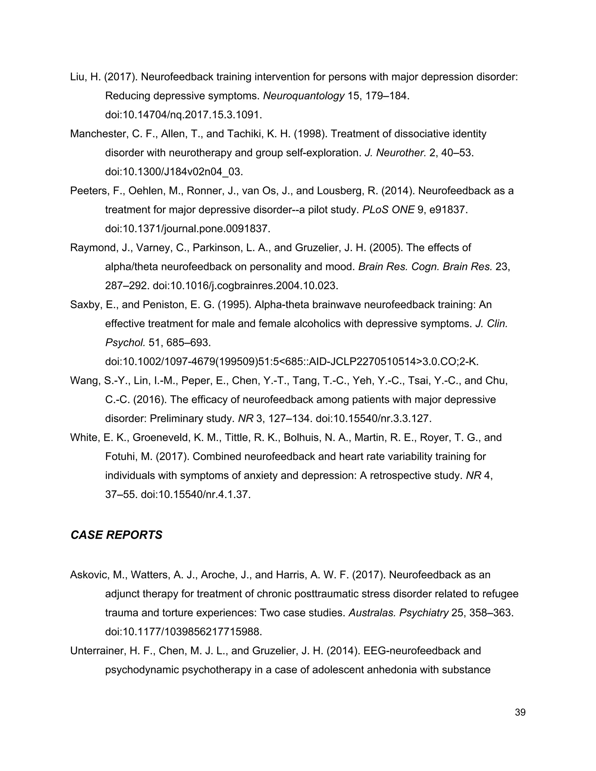 Liu, H. (2017). Neurofeedback training intervention for persons with major depression disorder:
Reducing depressive symptoms. ​Neuroquantology​ 15, 179–184.
doi:10.14704/nq.2017.15.3.1091.
Manchester, C. F., Allen, T., and Tachiki, K. H. (1998). Treatment of dissociative identity
disorder with neurotherapy and group self-exploration. ​J. Neurother.​ 2, 40–53.
doi:10.1300/J184v02n04_03.
Peeters, F., Oehlen, M., Ronner, J., van Os, J., and Lousberg, R. (2014). Neurofeedback as a
treatment for major depressive disorder--a pilot study. ​PLoS ONE​ 9, e91837.
doi:10.1371/journal.pone.0091837.
Raymond, J., Varney, C., Parkinson, L. A., and Gruzelier, J. H. (2005). The effects of
alpha/theta neurofeedback on personality and mood. ​Brain Res. Cogn. Brain Res.​ 23,
287–292. doi:10.1016/j.cogbrainres.2004.10.023.
Saxby, E., and Peniston, E. G. (1995). Alpha-theta brainwave neurofeedback training: An
effective treatment for male and female alcoholics with depressive symptoms. ​J. Clin.
Psychol.​ 51, 685–693.
doi:10.1002/1097-4679(199509)51:5<685::AID-JCLP2270510514>3.0.CO;2-K.
Wang, S.-Y., Lin, I.-M., Peper, E., Chen, Y.-T., Tang, T.-C., Yeh, Y.-C., Tsai, Y.-C., and Chu,
C.-C. (2016). The efficacy of neurofeedback among patients with major depressive
disorder: Preliminary study. ​NR​ 3, 127–134. doi:10.15540/nr.3.3.127.
White, E. K., Groeneveld, K. M., Tittle, R. K., Bolhuis, N. A., Martin, R. E., Royer, T. G., and
Fotuhi, M. (2017). Combined neurofeedback and heart rate variability training for
individuals with symptoms of anxiety and depression: A retrospective study. ​NR​ 4,
37–55. doi:10.15540/nr.4.1.37.
CASE REPORTS
Askovic, M., Watters, A. J., Aroche, J., and Harris, A. W. F. (2017). Neurofeedback as an
adjunct therapy for treatment of chronic posttraumatic stress disorder related to refugee
trauma and torture experiences: Two case studies. ​Australas. Psychiatry​ 25, 358–363.
doi:10.1177/1039856217715988.
Unterrainer, H. F., Chen, M. J. L., and Gruzelier, J. H. (2014). EEG-neurofeedback and
psychodynamic psychotherapy in a case of adolescent anhedonia with substance
39
 