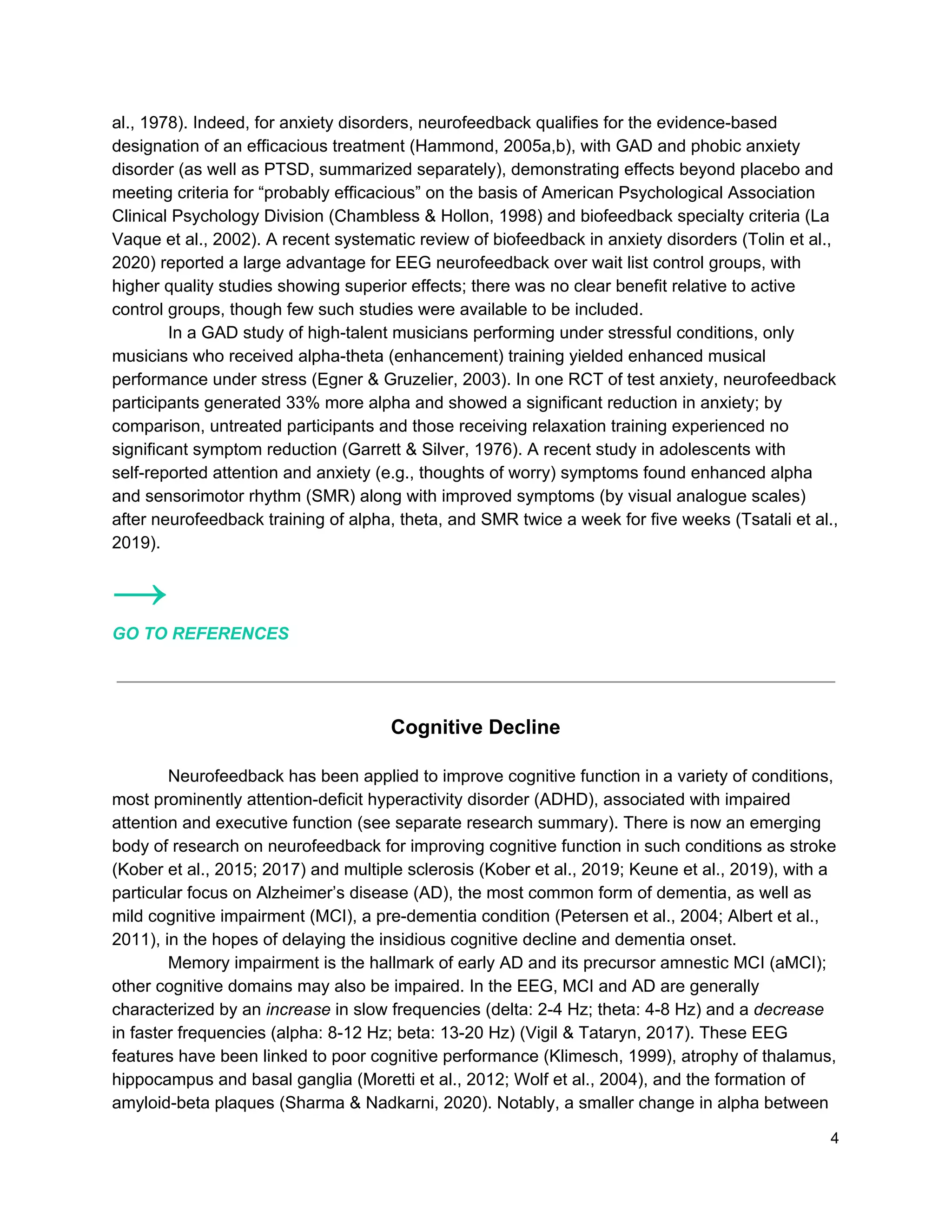 al., 1978). Indeed, for anxiety disorders, neurofeedback qualifies for the evidence-based
designation of an efficacious treatment (Hammond, 2005a,b), with GAD and phobic anxiety
disorder (as well as PTSD, summarized separately), demonstrating effects beyond placebo and
meeting criteria for “probably efficacious” on the basis of American Psychological Association
Clinical Psychology Division (Chambless & Hollon, 1998) and biofeedback specialty criteria (La
Vaque et al., 2002). A recent systematic review of biofeedback in anxiety disorders (Tolin et al.,
2020) reported a large advantage for EEG neurofeedback over wait list control groups, with
higher quality studies showing superior effects; there was no clear benefit relative to active
control groups, though few such studies were available to be included.
In a GAD study of high-talent musicians performing under stressful conditions, only
musicians who received alpha-theta (enhancement) training yielded enhanced musical
performance under stress (Egner & Gruzelier, 2003). In one RCT of test anxiety, neurofeedback
participants generated 33% more alpha and showed a significant reduction in anxiety; by
comparison, untreated participants and those receiving relaxation training experienced no
significant symptom reduction (Garrett & Silver, 1976). A recent study in adolescents with
self-reported attention and anxiety (e.g., thoughts of worry) symptoms found enhanced alpha
and sensorimotor rhythm (SMR) along with improved symptoms (by visual analogue scales)
after neurofeedback training of alpha, theta, and SMR twice a week for five weeks (Tsatali et al.,
2019).
→
GO TO REFERENCES
Cognitive Decline
Neurofeedback has been applied to improve cognitive function in a variety of conditions,
most prominently attention-deficit hyperactivity disorder (ADHD), associated with impaired
attention and executive function (see separate research summary). There is now an emerging
body of research on neurofeedback for improving cognitive function in such conditions as stroke
(Kober et al., 2015; 2017) and multiple sclerosis (Kober et al., 2019; Keune et al., 2019), with a
particular focus on Alzheimer’s disease (AD), the most common form of dementia, as well as
mild cognitive impairment (MCI), a pre-dementia condition (Petersen et al., 2004; Albert et al.,
2011), in the hopes of delaying the insidious cognitive decline and dementia onset.
Memory impairment is the hallmark of early AD and its precursor amnestic MCI (aMCI);
other cognitive domains may also be impaired. In the EEG, MCI and AD are generally
characterized by an ​increase​ in slow frequencies (delta: 2-4 Hz; theta: 4-8 Hz) and a ​decrease
in faster frequencies (alpha: 8-12 Hz; beta: 13-20 Hz) (Vigil & Tataryn, 2017). These EEG
features have been linked to poor cognitive performance (Klimesch, 1999), atrophy of thalamus,
hippocampus and basal ganglia (Moretti et al., 2012; Wolf et al., 2004), and the formation of
amyloid-beta plaques (Sharma & Nadkarni, 2020). Notably, a smaller change in alpha between
4
 