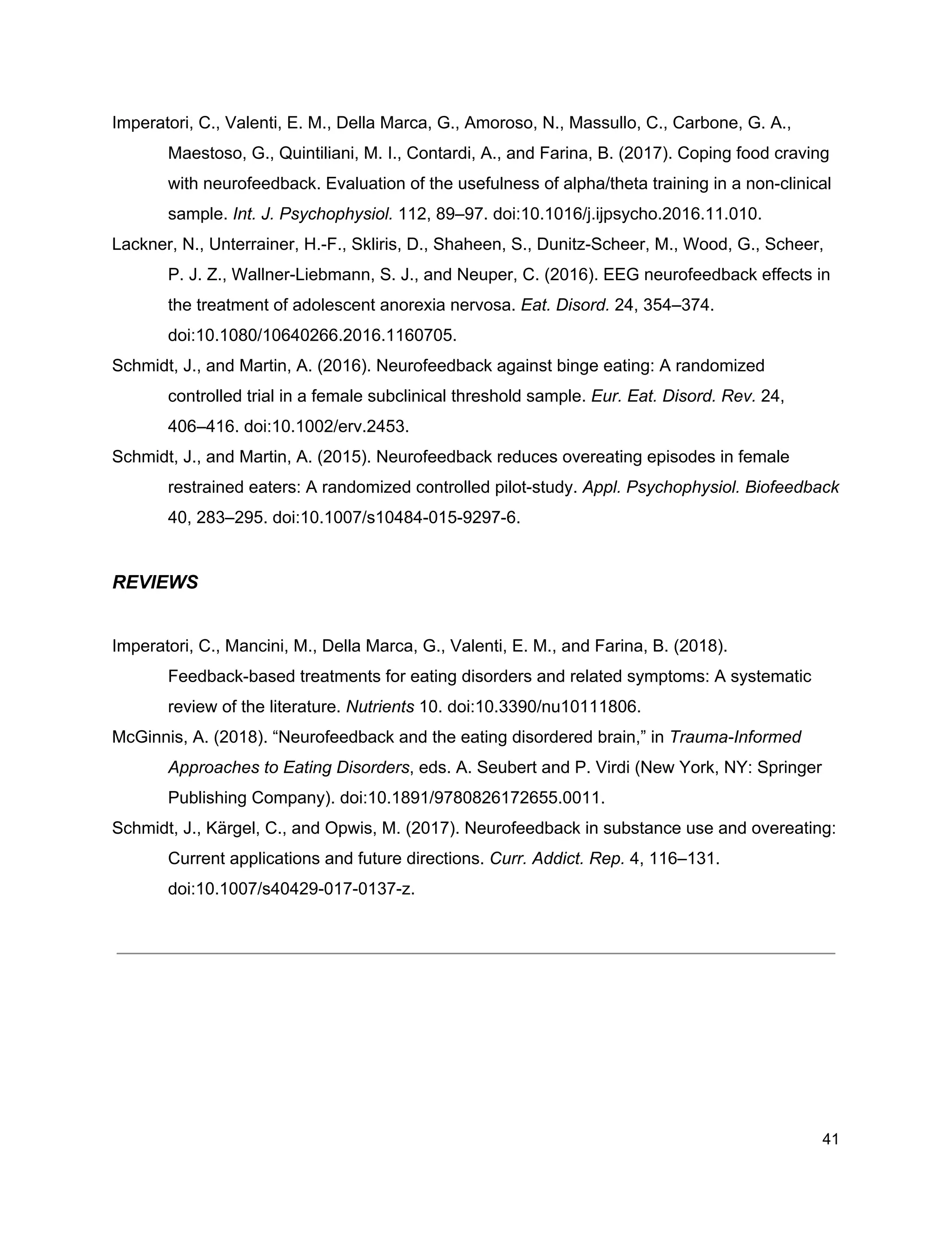 Imperatori, C., Valenti, E. M., Della Marca, G., Amoroso, N., Massullo, C., Carbone, G. A.,
Maestoso, G., Quintiliani, M. I., Contardi, A., and Farina, B. (2017). Coping food craving
with neurofeedback. Evaluation of the usefulness of alpha/theta training in a non-clinical
sample. ​Int. J. Psychophysiol.​ 112, 89–97. doi:10.1016/j.ijpsycho.2016.11.010.
Lackner, N., Unterrainer, H.-F., Skliris, D., Shaheen, S., Dunitz-Scheer, M., Wood, G., Scheer,
P. J. Z., Wallner-Liebmann, S. J., and Neuper, C. (2016). EEG neurofeedback effects in
the treatment of adolescent anorexia nervosa. ​Eat. Disord.​ 24, 354–374.
doi:10.1080/10640266.2016.1160705.
Schmidt, J., and Martin, A. (2016). Neurofeedback against binge eating: A randomized
controlled trial in a female subclinical threshold sample. ​Eur. Eat. Disord. Rev.​ 24,
406–416. doi:10.1002/erv.2453.
Schmidt, J., and Martin, A. (2015). Neurofeedback reduces overeating episodes in female
restrained eaters: A randomized controlled pilot-study. ​Appl. Psychophysiol. Biofeedback
40, 283–295. doi:10.1007/s10484-015-9297-6.
REVIEWS
Imperatori, C., Mancini, M., Della Marca, G., Valenti, E. M., and Farina, B. (2018).
Feedback-based treatments for eating disorders and related symptoms: A systematic
review of the literature. ​Nutrients​ 10. doi:10.3390/nu10111806.
McGinnis, A. (2018). “Neurofeedback and the eating disordered brain,” in ​Trauma-Informed
Approaches to Eating Disorders​, eds. A. Seubert and P. Virdi (New York, NY: Springer
Publishing Company). doi:10.1891/9780826172655.0011.
Schmidt, J., Kärgel, C., and Opwis, M. (2017). Neurofeedback in substance use and overeating:
Current applications and future directions. ​Curr. Addict. Rep.​ 4, 116–131.
doi:10.1007/s40429-017-0137-z.
41
 