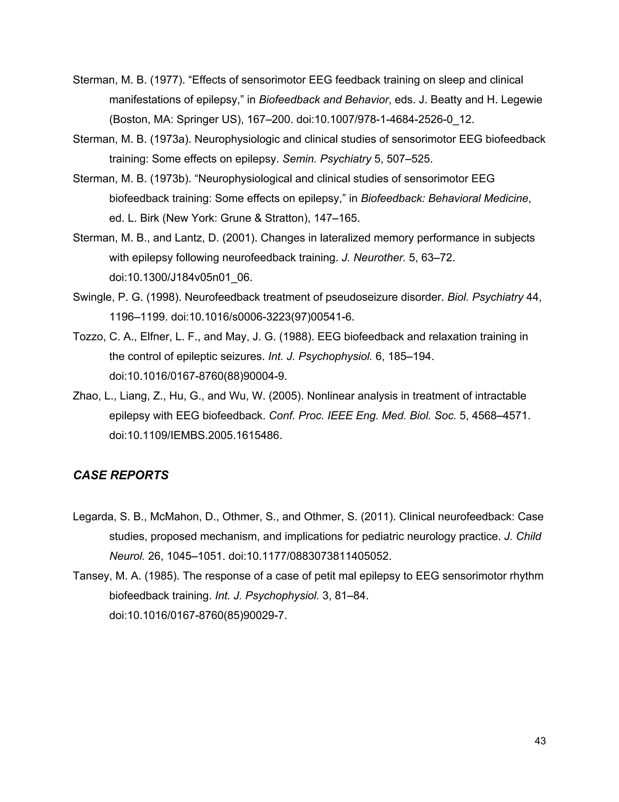 Sterman, M. B. (1977). “Effects of sensorimotor EEG feedback training on sleep and clinical
manifestations of epilepsy,” in ​Biofeedback and Behavior​, eds. J. Beatty and H. Legewie
(Boston, MA: Springer US), 167–200. doi:10.1007/978-1-4684-2526-0_12.
Sterman, M. B. (1973a). Neurophysiologic and clinical studies of sensorimotor EEG biofeedback
training: Some effects on epilepsy. ​Semin. Psychiatry​ 5, 507–525.
Sterman, M. B. (1973b). “Neurophysiological and clinical studies of sensorimotor EEG
biofeedback training: Some effects on epilepsy,” in ​Biofeedback: Behavioral Medicine​,
ed. L. Birk (New York: Grune & Stratton), 147–165.
Sterman, M. B., and Lantz, D. (2001). Changes in lateralized memory performance in subjects
with epilepsy following neurofeedback training. ​J. Neurother.​ 5, 63–72.
doi:10.1300/J184v05n01_06.
Swingle, P. G. (1998). Neurofeedback treatment of pseudoseizure disorder. ​Biol. Psychiatry​ 44,
1196–1199. doi:10.1016/s0006-3223(97)00541-6.
Tozzo, C. A., Elfner, L. F., and May, J. G. (1988). EEG biofeedback and relaxation training in
the control of epileptic seizures. ​Int. J. Psychophysiol.​ 6, 185–194.
doi:10.1016/0167-8760(88)90004-9.
Zhao, L., Liang, Z., Hu, G., and Wu, W. (2005). Nonlinear analysis in treatment of intractable
epilepsy with EEG biofeedback. ​Conf. Proc. IEEE Eng. Med. Biol. Soc.​ 5, 4568–4571.
doi:10.1109/IEMBS.2005.1615486.
CASE REPORTS
Legarda, S. B., McMahon, D., Othmer, S., and Othmer, S. (2011). Clinical neurofeedback: Case
studies, proposed mechanism, and implications for pediatric neurology practice. ​J. Child
Neurol.​ 26, 1045–1051. doi:10.1177/0883073811405052.
Tansey, M. A. (1985). The response of a case of petit mal epilepsy to EEG sensorimotor rhythm
biofeedback training. ​Int. J. Psychophysiol.​ 3, 81–84.
doi:10.1016/0167-8760(85)90029-7.
43
 