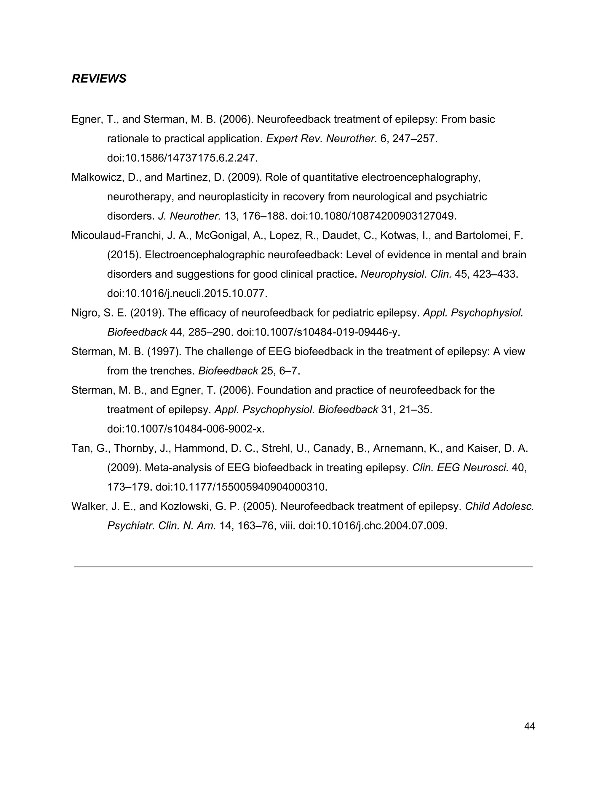 REVIEWS
Egner, T., and Sterman, M. B. (2006). Neurofeedback treatment of epilepsy: From basic
rationale to practical application. ​Expert Rev. Neurother.​ 6, 247–257.
doi:10.1586/14737175.6.2.247.
Malkowicz, D., and Martinez, D. (2009). Role of quantitative electroencephalography,
neurotherapy, and neuroplasticity in recovery from neurological and psychiatric
disorders. ​J. Neurother.​ 13, 176–188. doi:10.1080/10874200903127049.
Micoulaud-Franchi, J. A., McGonigal, A., Lopez, R., Daudet, C., Kotwas, I., and Bartolomei, F.
(2015). Electroencephalographic neurofeedback: Level of evidence in mental and brain
disorders and suggestions for good clinical practice. ​Neurophysiol. Clin.​ 45, 423–433.
doi:10.1016/j.neucli.2015.10.077.
Nigro, S. E. (2019). The efficacy of neurofeedback for pediatric epilepsy. ​Appl. Psychophysiol.
Biofeedback​ 44, 285–290. doi:10.1007/s10484-019-09446-y.
Sterman, M. B. (1997). The challenge of EEG biofeedback in the treatment of epilepsy: A view
from the trenches. ​Biofeedback​ 25, 6–7.
Sterman, M. B., and Egner, T. (2006). Foundation and practice of neurofeedback for the
treatment of epilepsy. ​Appl. Psychophysiol. Biofeedback​ 31, 21–35.
doi:10.1007/s10484-006-9002-x.
Tan, G., Thornby, J., Hammond, D. C., Strehl, U., Canady, B., Arnemann, K., and Kaiser, D. A.
(2009). Meta-analysis of EEG biofeedback in treating epilepsy. ​Clin. EEG Neurosci.​ 40,
173–179. doi:10.1177/155005940904000310.
Walker, J. E., and Kozlowski, G. P. (2005). Neurofeedback treatment of epilepsy. ​Child Adolesc.
Psychiatr. Clin. N. Am.​ 14, 163–76, viii. doi:10.1016/j.chc.2004.07.009.
44
 