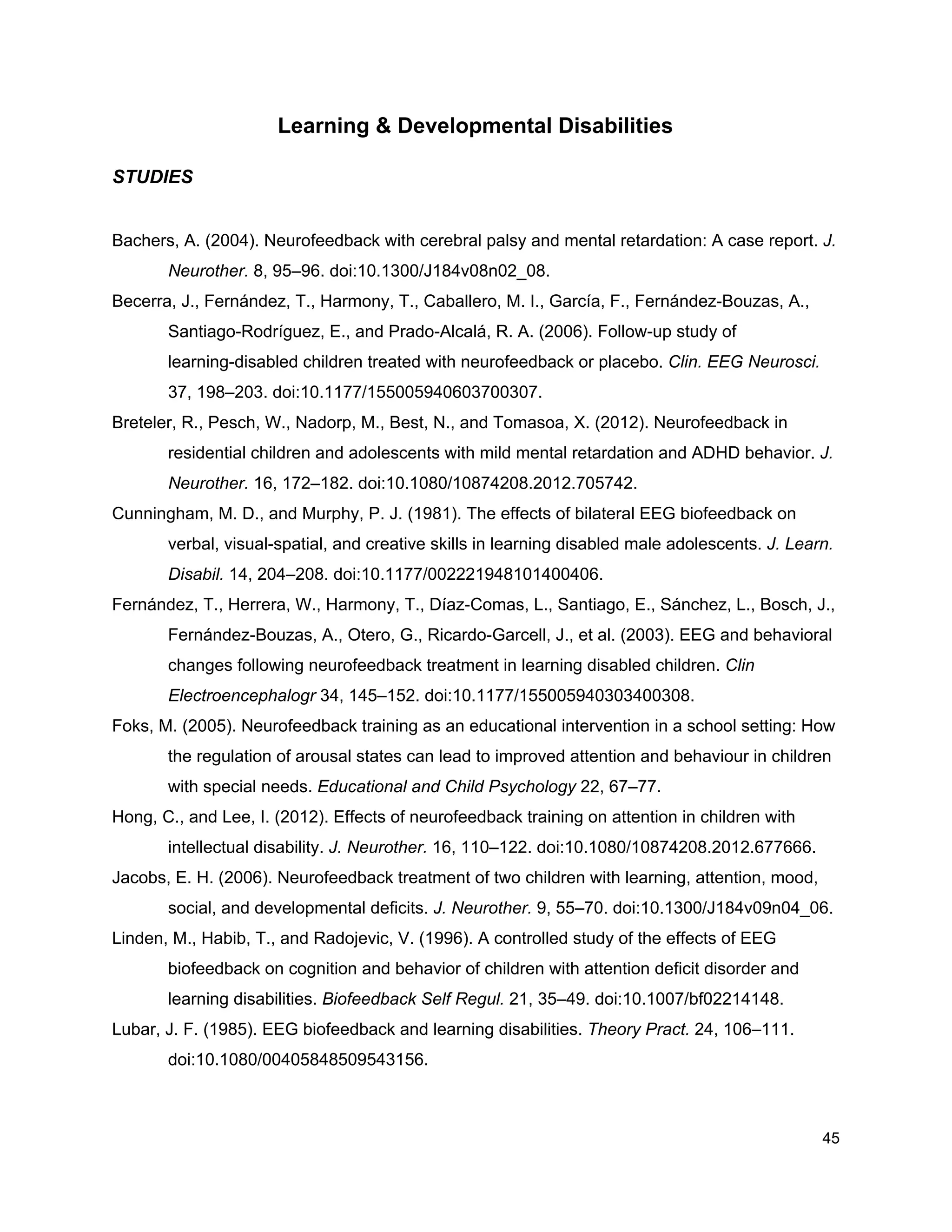 Learning & Developmental Disabilities
STUDIES
Bachers, A. (2004). Neurofeedback with cerebral palsy and mental retardation: A case report. ​J.
Neurother.​ 8, 95–96. doi:10.1300/J184v08n02_08.
Becerra, J., Fernández, T., Harmony, T., Caballero, M. I., García, F., Fernández-Bouzas, A.,
Santiago-Rodríguez, E., and Prado-Alcalá, R. A. (2006). Follow-up study of
learning-disabled children treated with neurofeedback or placebo. ​Clin. EEG Neurosci.
37, 198–203. doi:10.1177/155005940603700307.
Breteler, R., Pesch, W., Nadorp, M., Best, N., and Tomasoa, X. (2012). Neurofeedback in
residential children and adolescents with mild mental retardation and ADHD behavior. ​J.
Neurother.​ 16, 172–182. doi:10.1080/10874208.2012.705742.
Cunningham, M. D., and Murphy, P. J. (1981). The effects of bilateral EEG biofeedback on
verbal, visual-spatial, and creative skills in learning disabled male adolescents. ​J. Learn.
Disabil.​ 14, 204–208. doi:10.1177/002221948101400406.
Fernández, T., Herrera, W., Harmony, T., Díaz-Comas, L., Santiago, E., Sánchez, L., Bosch, J.,
Fernández-Bouzas, A., Otero, G., Ricardo-Garcell, J., et al. (2003). EEG and behavioral
changes following neurofeedback treatment in learning disabled children. ​Clin
Electroencephalogr​ 34, 145–152. doi:10.1177/155005940303400308.
Foks, M. (2005). Neurofeedback training as an educational intervention in a school setting: How
the regulation of arousal states can lead to improved attention and behaviour in children
with special needs. ​Educational and Child Psychology​ 22, 67–77.
Hong, C., and Lee, I. (2012). Effects of neurofeedback training on attention in children with
intellectual disability. ​J. Neurother.​ 16, 110–122. doi:10.1080/10874208.2012.677666.
Jacobs, E. H. (2006). Neurofeedback treatment of two children with learning, attention, mood,
social, and developmental deficits. ​J. Neurother.​ 9, 55–70. doi:10.1300/J184v09n04_06.
Linden, M., Habib, T., and Radojevic, V. (1996). A controlled study of the effects of EEG
biofeedback on cognition and behavior of children with attention deficit disorder and
learning disabilities. ​Biofeedback Self Regul.​ 21, 35–49. doi:10.1007/bf02214148.
Lubar, J. F. (1985). EEG biofeedback and learning disabilities. ​Theory Pract.​ 24, 106–111.
doi:10.1080/00405848509543156.
45
 