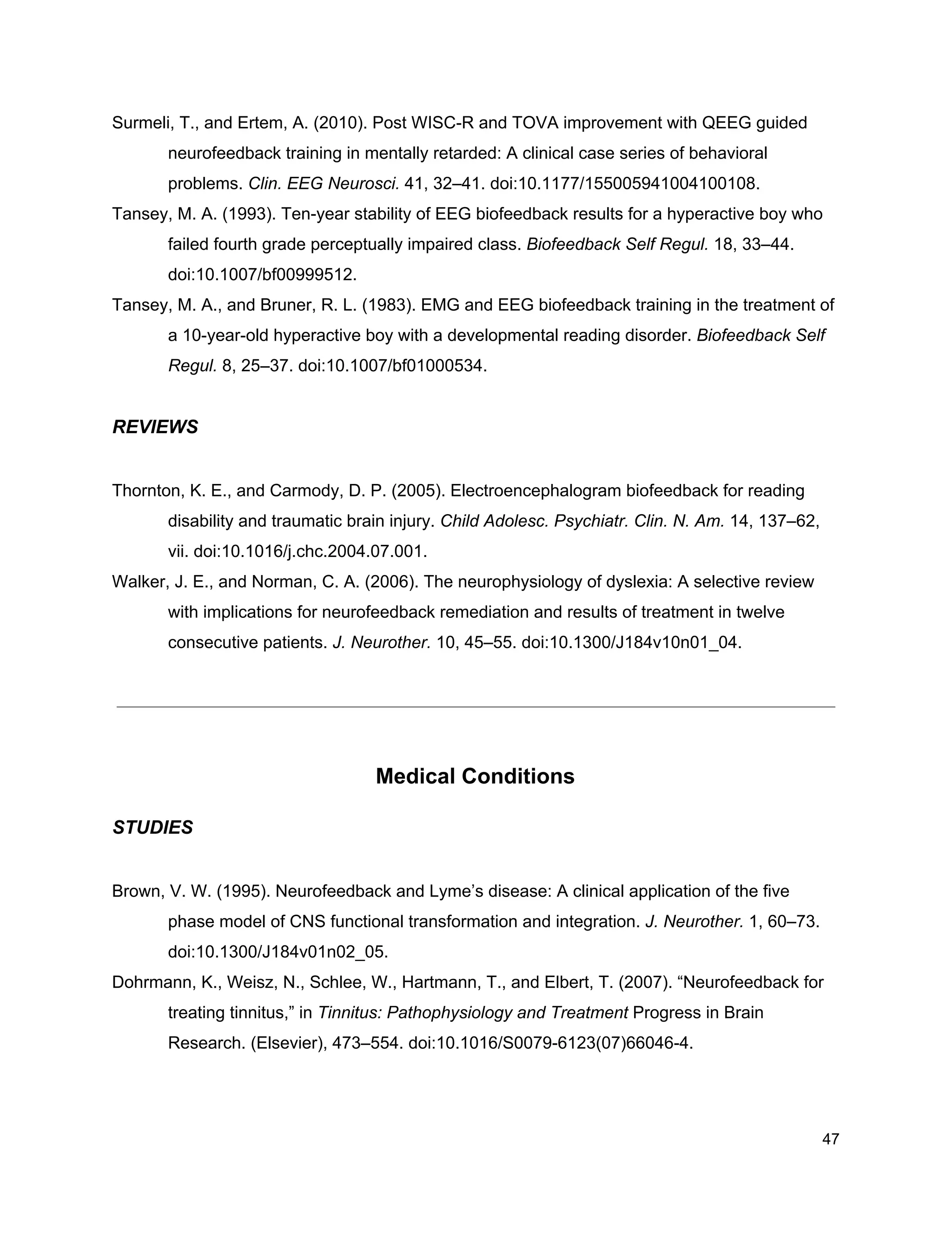 Surmeli, T., and Ertem, A. (2010). Post WISC-R and TOVA improvement with QEEG guided
neurofeedback training in mentally retarded: A clinical case series of behavioral
problems. ​Clin. EEG Neurosci.​ 41, 32–41. doi:10.1177/155005941004100108.
Tansey, M. A. (1993). Ten-year stability of EEG biofeedback results for a hyperactive boy who
failed fourth grade perceptually impaired class. ​Biofeedback Self Regul.​ 18, 33–44.
doi:10.1007/bf00999512.
Tansey, M. A., and Bruner, R. L. (1983). EMG and EEG biofeedback training in the treatment of
a 10-year-old hyperactive boy with a developmental reading disorder. ​Biofeedback Self
Regul.​ 8, 25–37. doi:10.1007/bf01000534.
REVIEWS
Thornton, K. E., and Carmody, D. P. (2005). Electroencephalogram biofeedback for reading
disability and traumatic brain injury. ​Child Adolesc. Psychiatr. Clin. N. Am.​ 14, 137–62,
vii. doi:10.1016/j.chc.2004.07.001.
Walker, J. E., and Norman, C. A. (2006). The neurophysiology of dyslexia: A selective review
with implications for neurofeedback remediation and results of treatment in twelve
consecutive patients. ​J. Neurother.​ 10, 45–55. doi:10.1300/J184v10n01_04.
Medical Conditions
STUDIES
Brown, V. W. (1995). Neurofeedback and Lyme’s disease: A clinical application of the five
phase model of CNS functional transformation and integration. ​J. Neurother.​ 1, 60–73.
doi:10.1300/J184v01n02_05.
Dohrmann, K., Weisz, N., Schlee, W., Hartmann, T., and Elbert, T. (2007). “Neurofeedback for
treating tinnitus,” in ​Tinnitus: Pathophysiology and Treatment​ Progress in Brain
Research. (Elsevier), 473–554. doi:10.1016/S0079-6123(07)66046-4.
47
 