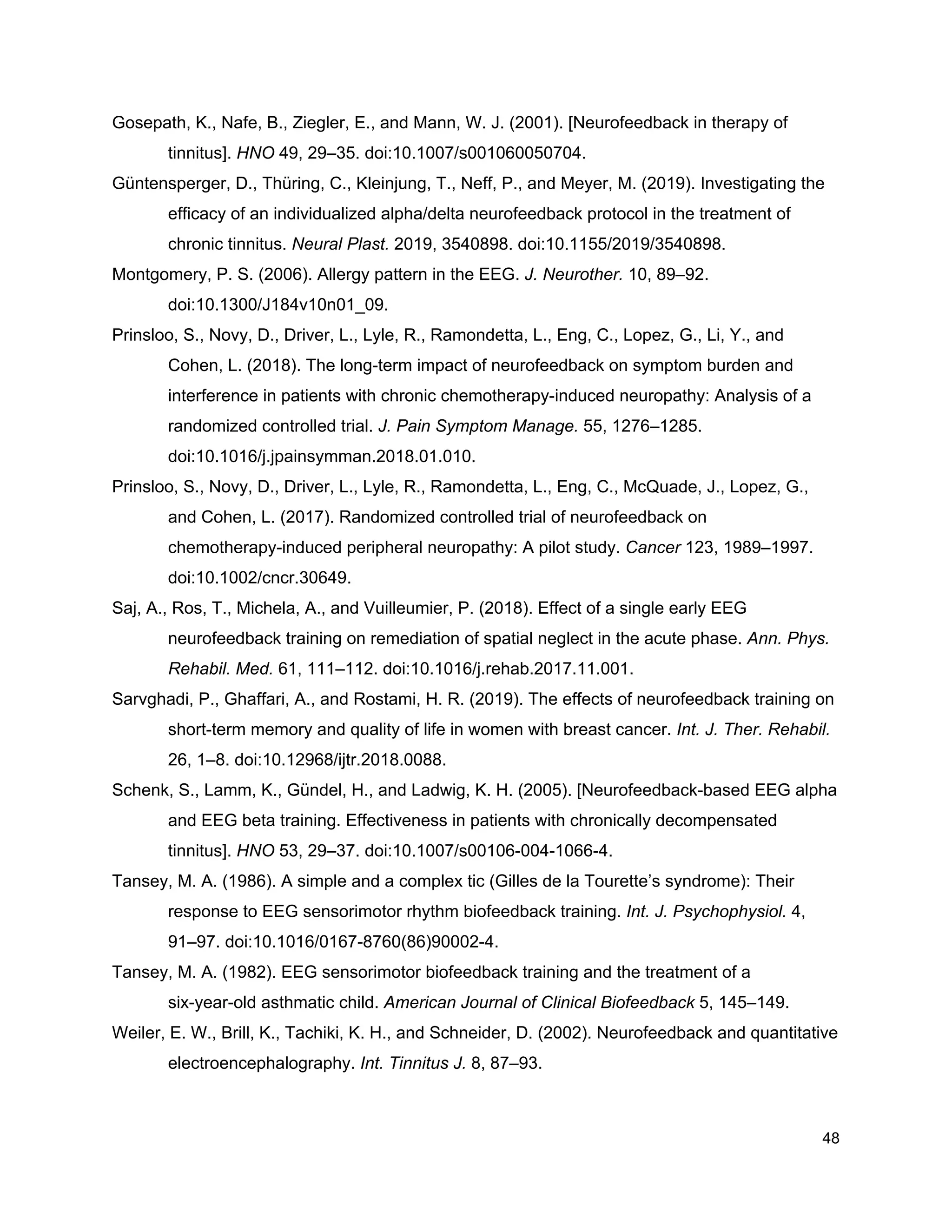 Gosepath, K., Nafe, B., Ziegler, E., and Mann, W. J. (2001). [Neurofeedback in therapy of
tinnitus]. ​HNO​ 49, 29–35. doi:10.1007/s001060050704.
Güntensperger, D., Thüring, C., Kleinjung, T., Neff, P., and Meyer, M. (2019). Investigating the
efficacy of an individualized alpha/delta neurofeedback protocol in the treatment of
chronic tinnitus. ​Neural Plast.​ 2019, 3540898. doi:10.1155/2019/3540898.
Montgomery, P. S. (2006). Allergy pattern in the EEG. ​J. Neurother.​ 10, 89–92.
doi:10.1300/J184v10n01_09.
Prinsloo, S., Novy, D., Driver, L., Lyle, R., Ramondetta, L., Eng, C., Lopez, G., Li, Y., and
Cohen, L. (2018). The long-term impact of neurofeedback on symptom burden and
interference in patients with chronic chemotherapy-induced neuropathy: Analysis of a
randomized controlled trial. ​J. Pain Symptom Manage.​ 55, 1276–1285.
doi:10.1016/j.jpainsymman.2018.01.010.
Prinsloo, S., Novy, D., Driver, L., Lyle, R., Ramondetta, L., Eng, C., McQuade, J., Lopez, G.,
and Cohen, L. (2017). Randomized controlled trial of neurofeedback on
chemotherapy-induced peripheral neuropathy: A pilot study. ​Cancer​ 123, 1989–1997.
doi:10.1002/cncr.30649.
Saj, A., Ros, T., Michela, A., and Vuilleumier, P. (2018). Effect of a single early EEG
neurofeedback training on remediation of spatial neglect in the acute phase. ​Ann. Phys.
Rehabil. Med.​ 61, 111–112. doi:10.1016/j.rehab.2017.11.001.
Sarvghadi, P., Ghaffari, A., and Rostami, H. R. (2019). The effects of neurofeedback training on
short-term memory and quality of life in women with breast cancer. ​Int. J. Ther. Rehabil.
26, 1–8. doi:10.12968/ijtr.2018.0088.
Schenk, S., Lamm, K., Gündel, H., and Ladwig, K. H. (2005). [Neurofeedback-based EEG alpha
and EEG beta training. Effectiveness in patients with chronically decompensated
tinnitus]. ​HNO​ 53, 29–37. doi:10.1007/s00106-004-1066-4.
Tansey, M. A. (1986). A simple and a complex tic (Gilles de la Tourette’s syndrome): Their
response to EEG sensorimotor rhythm biofeedback training. ​Int. J. Psychophysiol.​ 4,
91–97. doi:10.1016/0167-8760(86)90002-4.
Tansey, M. A. (1982). EEG sensorimotor biofeedback training and the treatment of a
six-year-old asthmatic child. ​American Journal of Clinical Biofeedback​ 5, 145–149.
Weiler, E. W., Brill, K., Tachiki, K. H., and Schneider, D. (2002). Neurofeedback and quantitative
electroencephalography. ​Int. Tinnitus J.​ 8, 87–93.
48
 