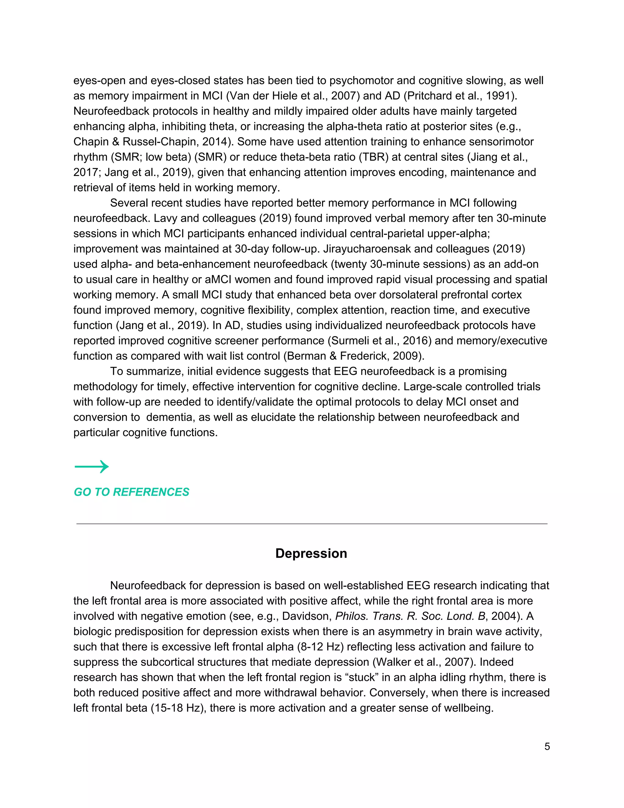 eyes-open and eyes-closed states has been tied to psychomotor and cognitive slowing, as well
as memory impairment in MCI (Van der Hiele et al., 2007) and AD (Pritchard et al., 1991).
Neurofeedback protocols in healthy and mildly impaired older adults have mainly targeted
enhancing alpha, inhibiting theta, or increasing the alpha-theta ratio at posterior sites (e.g.,
Chapin & Russel-Chapin, 2014). Some have used attention training to enhance sensorimotor
rhythm (SMR; low beta) (SMR) or reduce theta-beta ratio (TBR) at central sites (Jiang et al.,
2017; Jang et al., 2019), given that enhancing attention improves encoding, maintenance and
retrieval of items held in working memory.
Several recent studies have reported better memory performance in MCI following
neurofeedback. Lavy and colleagues (2019) found improved verbal memory after ten 30-minute
sessions in which MCI participants enhanced individual central-parietal upper-alpha;
improvement was maintained at 30-day follow-up. Jirayucharoensak and colleagues (2019)
used alpha- and beta-enhancement neurofeedback (twenty 30-minute sessions) as an add-on
to usual care in healthy or aMCI women and found improved rapid visual processing and spatial
working memory. A small MCI study that enhanced beta over dorsolateral prefrontal cortex
found improved memory, cognitive flexibility, complex attention, reaction time, and executive
function (Jang et al., 2019). In AD, studies using individualized neurofeedback protocols have
reported improved cognitive screener performance (Surmeli et al., 2016) and memory/executive
function as compared with wait list control (Berman & Frederick, 2009).
To summarize, initial evidence suggests that EEG neurofeedback is a promising
methodology for timely, effective intervention for cognitive decline. Large-scale controlled trials
with follow-up are needed to identify/validate the optimal protocols to delay MCI onset and
conversion to dementia, as well as elucidate the relationship between neurofeedback and
particular cognitive functions.
→
GO TO REFERENCES
Depression
Neurofeedback for depression is based on well-established EEG research indicating that
the left frontal area is more associated with positive affect, while the right frontal area is more
involved with negative emotion (see, e.g., Davidson, ​Philos. Trans. R. Soc. Lond. B​, 2004). A
biologic predisposition for depression exists when there is an asymmetry in brain wave activity,
such that there is excessive left frontal alpha (8-12 Hz) reflecting less activation and failure to
suppress the subcortical structures that mediate depression (Walker et al., 2007). Indeed
research has shown that when the left frontal region is “stuck” in an alpha idling rhythm, there is
both reduced positive affect and more withdrawal behavior. Conversely, when there is increased
left frontal beta (15-18 Hz), there is more activation and a greater sense of wellbeing.
5
 
