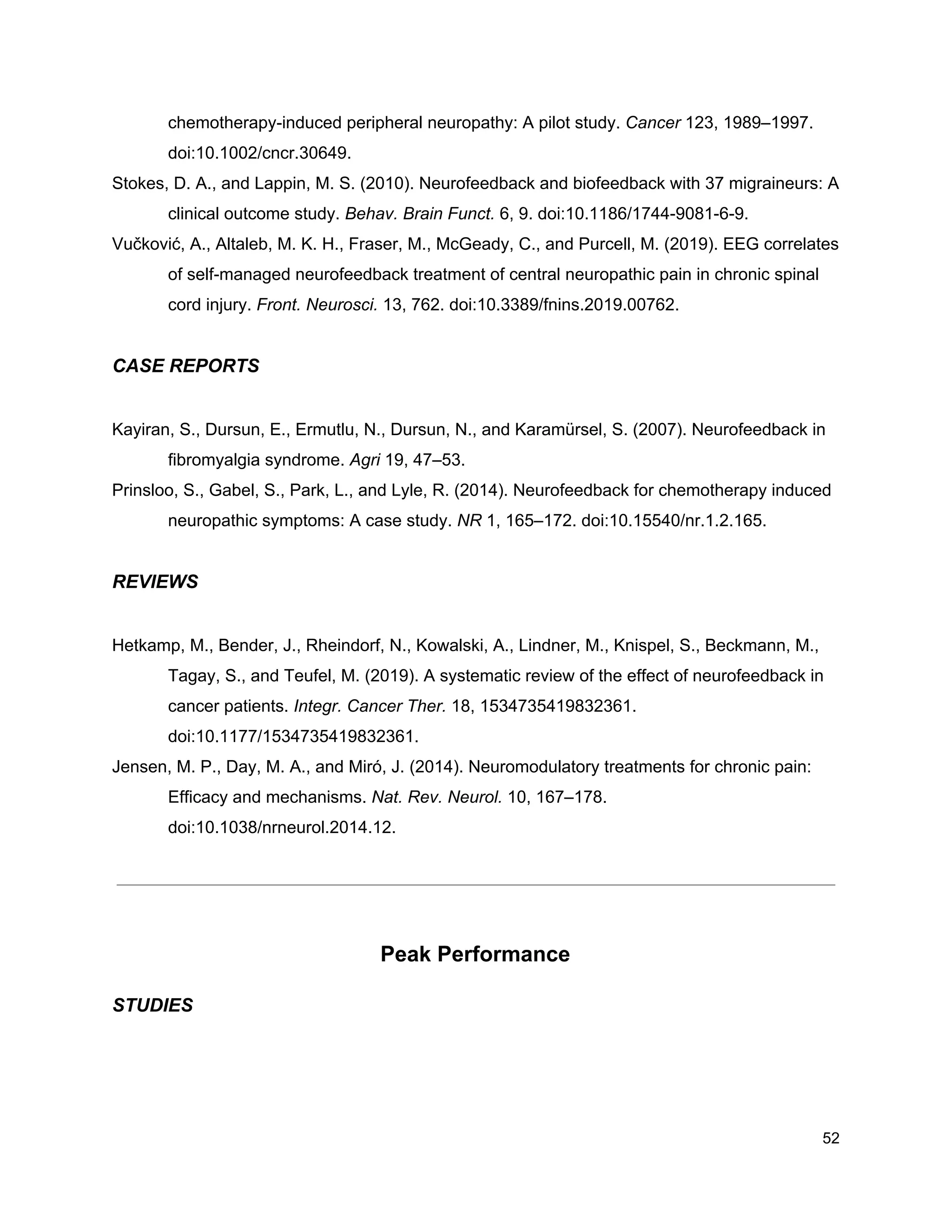 chemotherapy-induced peripheral neuropathy: A pilot study. ​Cancer​ 123, 1989–1997.
doi:10.1002/cncr.30649.
Stokes, D. A., and Lappin, M. S. (2010). Neurofeedback and biofeedback with 37 migraineurs: A
clinical outcome study. ​Behav. Brain Funct.​ 6, 9. doi:10.1186/1744-9081-6-9.
Vučković, A., Altaleb, M. K. H., Fraser, M., McGeady, C., and Purcell, M. (2019). EEG correlates
of self-managed neurofeedback treatment of central neuropathic pain in chronic spinal
cord injury. ​Front. Neurosci.​ 13, 762. doi:10.3389/fnins.2019.00762.
CASE REPORTS
Kayiran, S., Dursun, E., Ermutlu, N., Dursun, N., and Karamürsel, S. (2007). Neurofeedback in
fibromyalgia syndrome. ​Agri​ 19, 47–53.
Prinsloo, S., Gabel, S., Park, L., and Lyle, R. (2014). Neurofeedback for chemotherapy induced
neuropathic symptoms: A case study. ​NR​ 1, 165–172. doi:10.15540/nr.1.2.165.
REVIEWS
Hetkamp, M., Bender, J., Rheindorf, N., Kowalski, A., Lindner, M., Knispel, S., Beckmann, M.,
Tagay, S., and Teufel, M. (2019). A systematic review of the effect of neurofeedback in
cancer patients. ​Integr. Cancer Ther.​ 18, 1534735419832361.
doi:10.1177/1534735419832361.
Jensen, M. P., Day, M. A., and Miró, J. (2014). Neuromodulatory treatments for chronic pain:
Efficacy and mechanisms. ​Nat. Rev. Neurol.​ 10, 167–178.
doi:10.1038/nrneurol.2014.12.
Peak Performance
STUDIES
52
 