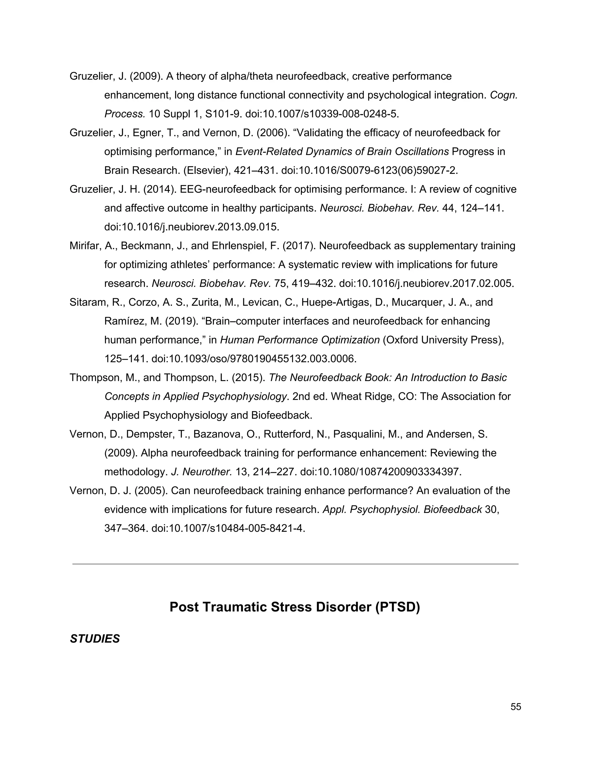 Gruzelier, J. (2009). A theory of alpha/theta neurofeedback, creative performance
enhancement, long distance functional connectivity and psychological integration. ​Cogn.
Process.​ 10 Suppl 1, S101-9. doi:10.1007/s10339-008-0248-5.
Gruzelier, J., Egner, T., and Vernon, D. (2006). “Validating the efficacy of neurofeedback for
optimising performance,” in ​Event-Related Dynamics of Brain Oscillations​ Progress in
Brain Research. (Elsevier), 421–431. doi:10.1016/S0079-6123(06)59027-2.
Gruzelier, J. H. (2014). EEG-neurofeedback for optimising performance. I: A review of cognitive
and affective outcome in healthy participants. ​Neurosci. Biobehav. Rev.​ 44, 124–141.
doi:10.1016/j.neubiorev.2013.09.015.
Mirifar, A., Beckmann, J., and Ehrlenspiel, F. (2017). Neurofeedback as supplementary training
for optimizing athletes’ performance: A systematic review with implications for future
research. ​Neurosci. Biobehav. Rev.​ 75, 419–432. doi:10.1016/j.neubiorev.2017.02.005.
Sitaram, R., Corzo, A. S., Zurita, M., Levican, C., Huepe-Artigas, D., Mucarquer, J. A., and
Ramírez, M. (2019). “Brain–computer interfaces and neurofeedback for enhancing
human performance,” in ​Human Performance Optimization​ (Oxford University Press),
125–141. doi:10.1093/oso/9780190455132.003.0006.
Thompson, M., and Thompson, L. (2015). ​The Neurofeedback Book: An Introduction to Basic
Concepts in Applied Psychophysiology​. 2nd ed. Wheat Ridge, CO: The Association for
Applied Psychophysiology and Biofeedback.
Vernon, D., Dempster, T., Bazanova, O., Rutterford, N., Pasqualini, M., and Andersen, S.
(2009). Alpha neurofeedback training for performance enhancement: Reviewing the
methodology. ​J. Neurother.​ 13, 214–227. doi:10.1080/10874200903334397.
Vernon, D. J. (2005). Can neurofeedback training enhance performance? An evaluation of the
evidence with implications for future research. ​Appl. Psychophysiol. Biofeedback​ 30,
347–364. doi:10.1007/s10484-005-8421-4.
Post Traumatic Stress Disorder (PTSD)
STUDIES
55
 